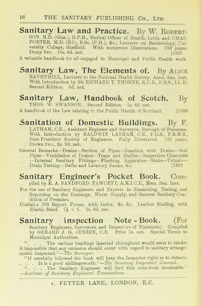 Sanitary Law and Practice. By W. Bobert- SON, M.D. (Glas.), D.P.H., Medical Officer of Health, Leith, and CHA.S. PORTER, M.D. (Ed.), B.Sc. (P.H.), &c.. Lecturer on Bacteriology, Uni- versity College, Sheffield. With numerous Illustrations. 756 pages. Demy 8vo. 10s. 6d. net. [1905 A valuable handbook for all engaged in Municipal and Public Health work. Sanitary Law, The Elements of. By Alice RAVENHILL, Lecturer to the National Health Society, Assoc. San. Inst. With Introduction by Sir RICHARD T. THORNE, K.C.B., F.R.S., LL.D. Second Edition. 6d. net. Sanitary Law, Handbook of Scotch. By THOS. W. SWANSON. Second Edition. 2s. 6d. net. A handbook of the Law relating to the Public Health of Scotland. [1906 Sanitation of Domestic Buildings. By F. LATHAM, C.E., Assistant Engineer and Surveyor, Borough of Penzance. With Introduction by BALDWIN LATHAM, C.E., F.G.S., F.R.M S., Past-President Society of Engineers. Fully Illustrated. 132 page.s. Crown 8vo., 2s. 6d. net. General Remarks—Drains—Section of Pipes—Junction with Drains—Soil Pipes—Ventilation of Drains—Traps and Gullies—Inspection Chambers —Internal Sanitary Fittings—Flushing Apparatus—Sinks—Urinal-— Drain Testing—Baths and Lavatory Basins, &c. [1898 Sanitary Engineer’s Pocket Book. Com- piled by E. A. SANDFORD FAWCETP, A.M.I.C.E., Mem. San. Inst. For the use of Sanitary Engineers and Experts in Examining, Testing, and Reporting on the Drainage, Water Supply, and General Sanitary Con- dition of Premises. Contairs 100 Report Forms, with Index, &c. &c. Leather Binding, with Elastic Band. 7i X 5. 2s. 6d. net. Sanitary Inspection Note = Book. (For Sanitary Engineers, Surveyors, and Inspectors of Nuisances). CompDed by GERARD J. G. JENSEN, C.E. Price Is. net. Special Terms to Municipal Authorities. “ . . . The various headings inserted throughout would seem to render it impossible that any omission should occur with regard to sanitary arrange- ments inspected.”—The Surveyor, “If carefully followed the book will keep the Inspector right as to defects. It is a good shillingsworth.”—The Sanitar'y hispcctors' Journal. “, . . The Sanitary Engineer will find this note-book invaluable.” —Institute of Sanitary Engineers' Transactiom.