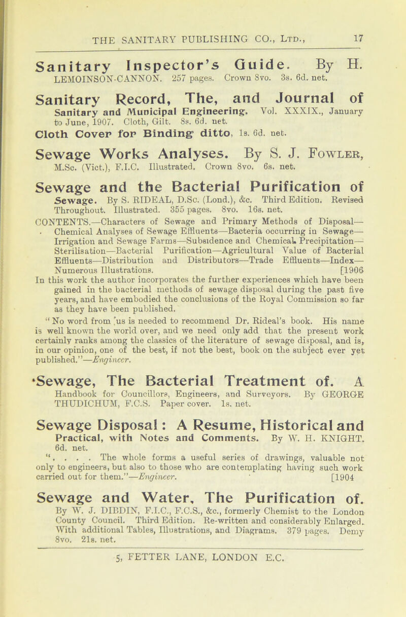 Sanitary Inspector’s Guide. By H. LEMOINSON-CANNON. 257 page.s. Crown 8vo. 3s. 6d. net. Sanitary Record, The, and Journal of Sanitary and Municipal Engineering. Vol. XXXIX., January to June, 1907. Cloth, Gilt. 8s. 6d. net. Cloth Cover for Binding' ditto, is. 6d. net. Sewage Works Analyses. By S. J. Fowler, M.Sc. (Viet.), F.I.e. Illustrated. Crown 8vo. 6s. net. Sewage and the Bacterial Purification of Sewage. By S. RIDEAL, D.Sc. (Lond.), &c. Third Edition. Revised Throughout. Illustrated. 355 pages. 8vo. 16s. net. CONTENTS.—Characters of Sewage and Primary Methods of Disposal— Chemical Analyses of Sewage Effluents—Bacteria occurring in Sewage— Irrigation and Sewage Farms—Subsidence and Chemical. Precipitation— Sterilisation—Bacterial Purification—Agricultural Value of Bacterial Effluents—Distribution and Distributors—Trade Effluents—Index— Numerous Illustrations. [1906 In this work the author incorporates the further experiences which have been gained in the bacterial methods of sewage disposal during the past five years, and have embodied the conclusions of the Royal Commission so far as they have been published. “ No word from 'us is needed to recommend Dr. Rideal’s book. His name is weU known the world over, and we need only add that the present work certainly ranks among the classics of the literature of sewage disposal, and is, in our opinion, one of the best, if not the best, book on the subject ever yet published.”—Endimcr. •Sewage, The Bacterial Treatment of. A Handbook for Councillors, Engineers, and Surveyors. By GEORGE THUDICHUM, F.C.S. Paper cover. Is. net. Sewage Disposal: A Resume, Historical and Practical, with Notes and Comments. By W. H. KNIGHT, fid. net. ”. . . . The whole forms a useful series of drawings, valuable not only to engineers, but also to those who are contemplating having such work carried out for them.”—Ewjineer. [1904 Sewage and Water, The Purification of. By W. J. DIBDIN, F.I.C., F.C.S., &c., formerly Chemist to the London County Council. Third Edition. Re-written and considerably Enlarged. With additional Tables, Illustrations, and Diagrams. 379 pages. Demy 8vo. 21s. net.