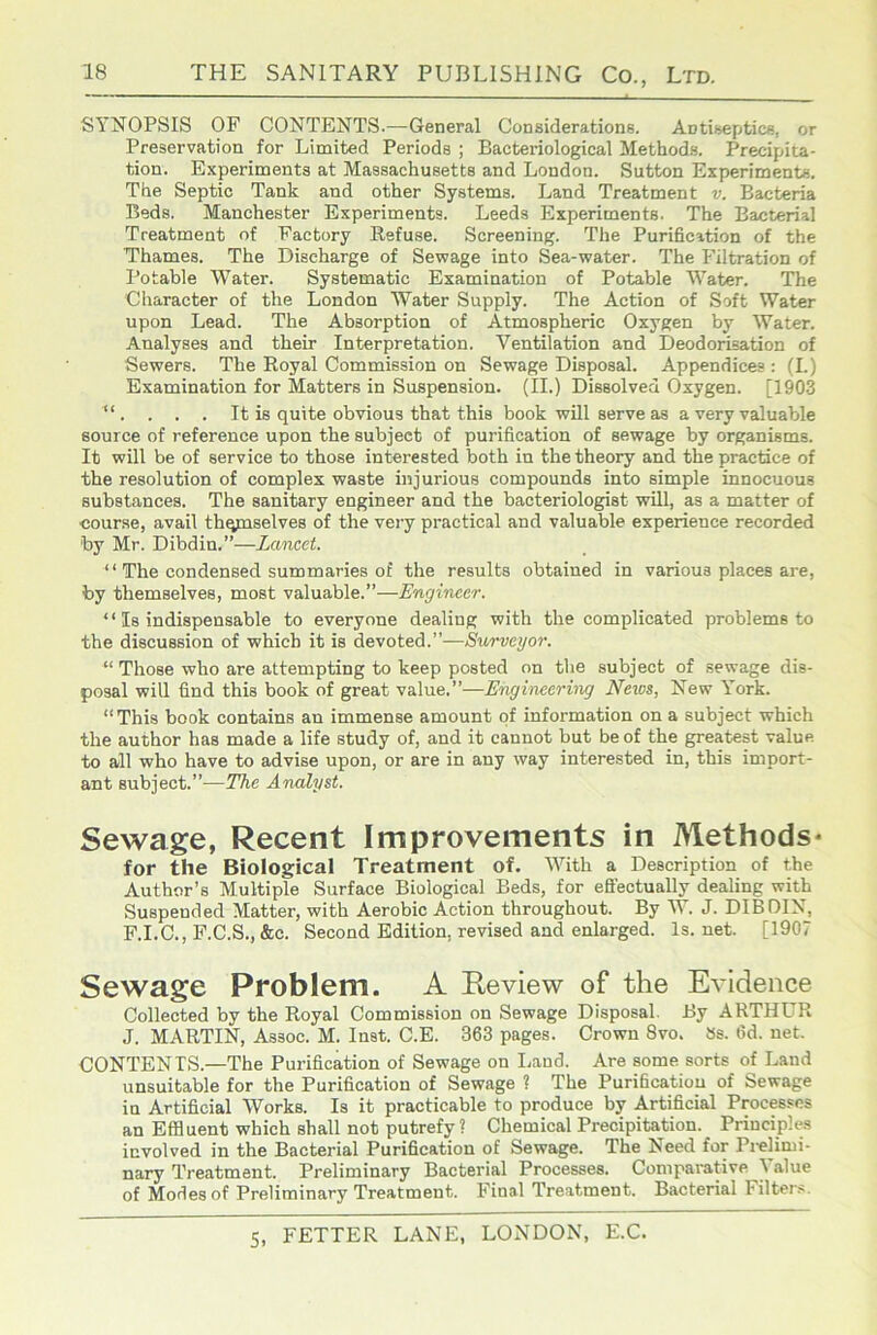 SYNOPSIS OF CONTENTS.—General Considerations. Antiseptics, or Preservation for Limited Periods ; Bacteriological Methods. Precipita- tion. Experiments at Massachusetts and London. Sutton Experiments, The Septic Tank and other Systems. Land Treatment v. Bacteria Beds. Manchester Experiments. Leeds Experiments. The Bacterial Treatment of Factory Refuse. Screening. The Purification of the Thames. The Discharge of Sewage into Sea-water. The Filtration of Potable Water. Systematic Examination of Potable Water. The Character of the London Water Supply. The Action of Soft Water upon Lead. The Absorption of Atmospheric Oxygen by Water. Analyses and their Interpretation. Ventilation and Deodorisation of Sewers. The Royal Commission on Sewage Disposal. Appendices : (L) Examination for Matters in Suspension. (II.) Dissolved Oxygen. [1903 “ . . . . It is quite obvious that this book will serve as a very valuable source of reference upon the subject of purification of sewage by organisms. It will be of service to those interested both in the theory and the practice of the resolution of complex waste injurious compounds into simple innocuous substances. The sanitary engineer and the bacteriologist will, as a matter of course, avail thqmselves of the very practical and valuable experience recorded by Mr. Dibdin.”—Lancet. “ The condensed summaries of the results obtained in various places are, by themselves, most valuable.”—Engineer. “ Is indispensable to everyone dealing with the complicated problems to the discussion of which it is devoted.”—Surveyor. “ Those who are attempting to keep posted on the subject of sewage dis- posal will find this book of great value.”—Engineering Neios, New York. “This book contains an immense amount of information on a subject which the author has made a life study of, and it cannot but be of the greatest value to all who have to advise upon, or are in any way interested in, this import- ant subject.”—The Analyst. Sewage, Recent Improvements in Methods* for the Biological Treatment of. With a Description of the Author’s Multiple Surface Biological Beds, for efifectually dealing with Suspended Matter, with Aerobic Action throughout. By W. J. DIBDIN, F.I.C., F.C.S., &c. Second Edition, revised and enlarged. Is. net. [1907 Sewage Problem. A Eeview of the Evidence Collected by the Royal Commission on Sewage Disposal. By ARTHUR J. MARTIN, Assoc. M. Inst. C.E. 363 pages. Crown 8vo. tss. 6d. net. CONTENTS.—The Purification of Sewage on I^and. Are some sorts of Land unsuitable for the Purification of Sewage ? The Purification of Sewage in Artificial Works. Is it practicable to produce by Artificial Processes an Effluent which shall not putrefy ? Chemical Precipitation. Principles involved in the Bacterial Purification of Sewage. The Need for Prelimi- nary Treatment. Preliminary Bacterial Processes. Comparative ^ alue of Modes of Preliminary Treatment. Final Treatment. Bacterial Filter.s.