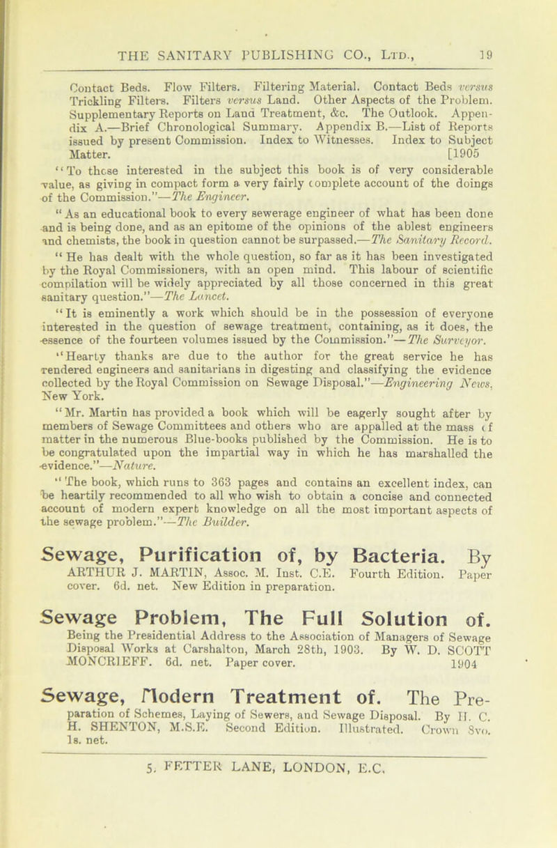 Contact Beds. Flow Filters. Filtering Material. Contact Beds versus Trickling Filters. Filters versus Land. Other Aspects of the Problem. Supplementary Reports on Land Treatment, &c. The Outlook. Appen- dix A.—Brief Chronological Summary. Appendix B.—List of Report-s issued by present Commission. Index to Witnesses. Index to Subject Matter. [1905 “To these interested in the subject this book is of very considerable value, as giving in compact form a very fairly c omplete account of the doings of the Commission.”—The Engineer. “ As an educational book to every sewerage engineer of what has been done and is being done, and as an epitome of the opinions of the ablest engineers and chemists, the book in question cannot be surpassed.—The Sanitary Record. “ He has dealt with the whole question, so far as it has been investigated by the Royal Commissioners, with an open mind. This labour of scientific compilation will be widely appreciated by all those concerned in this great sanitary question.”—The Lancet. “It is eminently a work which should be in the possession of everyone interested in the question of sewage treatment, containing, as it does, the essence of the fourteen volumes issued by the Commission.”—The Surveyor. ‘‘Hearty thanks are due to the author for the great service he has rendered engineers and sanitarians in digesting and classifying the evidence coUected by the Royal Commission on Sewage Disposal.”—Engineering Ncios. New York. “Mr. Martin has provided a book which will be eagerly sought after by members of Sewage Committees and others who are appalled at the mass < f matter in the numerous Blue-books published by the Commission. He is to be congratulated upon the impartial way in which he has marshalled the evidence.”—Nature. ‘‘ The book, which runs to 363 pages and contains an excellent index, can be heartily recommended to all who wish to obtain a concise and connected account of modern expert knowledge on all the most important aspects of the sewage problem.”—The Builder. Sewage, Purification of, by Bacteria. By ARTHUR J. MARTIN, Assoc. M. Inst. C.E. Fourth Edition. Paper cover. 6d. net. New Edition in preparation. Sewage Problem, The Full Solution of. Being the Presidential Address to the Association of Managers of Sewage Disposal Works at Carshalton, March 28th, 1903. By W. D. SCOTT MONCRIEFF. 6d. net. Paper cover. 1904 Sewage, flodern Treatment of. The Pre- paration of Schemes, Laying of Sewers, and Sewage Disposal. By II. C. H. SHENTON, M.S.E. Second Edition. Illustrated. Crown 8vo. Is. net.