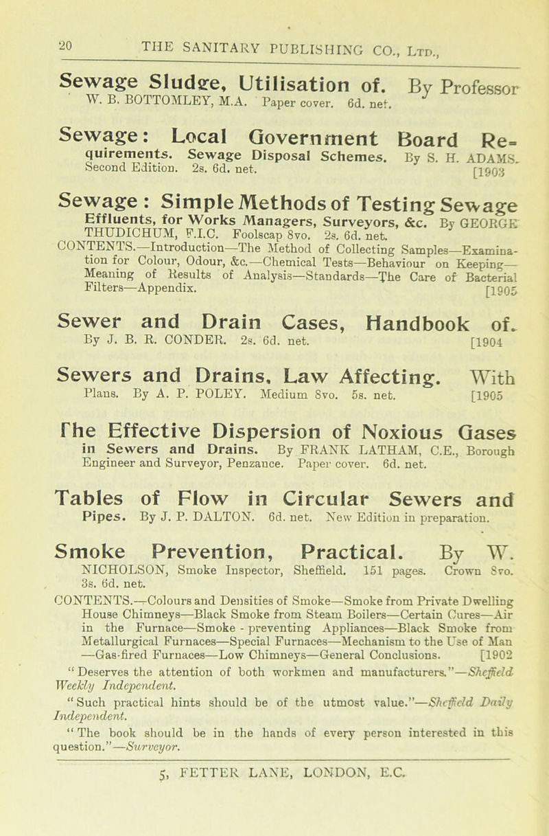 ‘20 Sewage Sludee, Utilisation of. \V. B. BOTTOMLEY, M.A. Paper cover. 6d. neL By Professor Sewage: Local Government Board Re= quirements. Sewage Disposal Schemes. By S. H. ADAM.S. Second Edition. 2s. 6d. net. [1903 Sewage : Simple Methods of Testing Sewage Effluents, for Works Managers, Surveyors, &c. By GEORGE THUDICHUM, P.I.C. Foolscap 8vo. 2s. 6d. net. CONTENTS.—Introduction—The Method of Collecting Samples—Examina- tion for Colour, Odour, &c.—Chemical Tests—Behaviour on Keeping- Meaning of Results of Analysis—Standards—The Care of Bacterial Filters—Appendix. [1905 Sewer and Drain Cases, Handbook of. By J. B. R. CONDER. 2s. 6d. net. [1904 Sewers and Drains, Law Affecting. With Plans. By A. P. POLEY. Medium 8vo. 5s. net. [1905 The Effective Dispersion of Noxious Gases in Sewers and Drains. By FRANK LATHAM, C.E., Borough Engineer and Surveyor, Penzance. Paper cover. 6d. net. Tables of Flow in Circular Sewers and Pipes. By J. P. DALTON. 6d. net. New Edition in preparation. Smoke Prevention, Practical. By W. NICHOLSON, Smoke Inspector, Sheffield. 151 pages. Crown 8vo. 3s. Od. net. CONTENTS.-^Colours and Densities of Smoke—Smoke from Private Dwelling House Chimneys—Black Smoke from Steam Boilers—Certain Cures—Air in the Furnace—Smoke - preventing Appliances—Black Smoke from Metallurgical Furnaces—Special Furnaces—Mechanism to the Use of Man —Gas-fired Furnaces—Low Chimneys—General Conclusions. [1902 “Deserves the attention of both workmen and manufacturers.”—Sheffield Weekly Independent. “ Such practical hints should be of the utmost value.”—Shcficld Daily Independent. “ The book should be in the hands of every person interested in this question.”—Siorveyor.