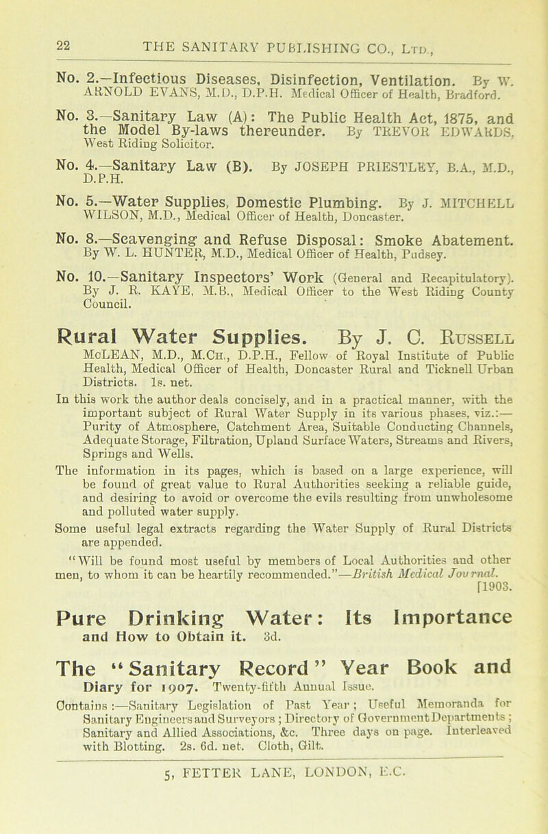 No. 2.—Infectious Diseases. Disinfection, Ventilation, By w. ARNOLD EVANS, M.D., D.P.H. Medical Officer of Health, Bradford. No. 3.—Sanitary Law (A): The Public Health Aet, 1875, and the Model By-laws thereunder. By TREVOR Edwards, West Riding Solicitor. No. 4.—Sanitary Law (B). By JOSEPH priestley, b.a., m.d., D.P.H. No. 5.—Water Supplies, Domestic Plumbing. By j. MITCHELL WILSON, M.D., Medical Officer of Health, Doncaster. No. 8.—Scavenging and Refuse Disposal: Smoke Abatement. By W. L. HUNTER, M.D., Medical Officer of Health, Pudsey. No. 10.—Sanitary Inspectors’ Work (General and Recapitulatory). By J. R. KAYE, M. B., Medical Officer to the West Riding County Council. Rural Water Supplies. By J. C. Bussell McLEAN, M.D., M.Ch,, D.P.H., Fellow of Royal Institute of Public Health, Medical Officer of Health, Doncaster Rural and TickneU Urban Districts. Is. net. In this work the author deals concisely, and in a practical manner, with the important subject of Rural Water Supply in its various phases, viz.;— Purity of Atmosphere, Catchment Area, Suitable Conducting Channels, Adequate Storage, Filtration, Upland Surface Waters, Streams and Rivers, Springs and Wells. The information in its pages, which is based on a large experience, wUl be found of great value to Rural Authorities seeking a reliable guide, and desiring to avoid or overcome the evils resulting from unwholesome and polluted water supply. Some useful legal extracts regarding the Water Supply of Rural Districts are appended. “Will be found most useful by members of Local Authorities and other men, to whom it can be heartily recommended.”—British Medical Jovrnal. 11903. Pure Drinking Water: Its Importance and How to Obtain it. 3d. The “Sanitary Record” Year Book and Diary for 1907. Twenty-fifth Annual Issue. Contains:—Sanitary Legislation of Past Y'ear; Useful Memoranda for Sanitary Engineers and Surveyors ; Directory of QovernmentDeparlments ; Sanitary and Allied Associations, &c. Three daj's on page. Interleaved with Blotting. 2s. 6d. net. Cloth, Gilt.