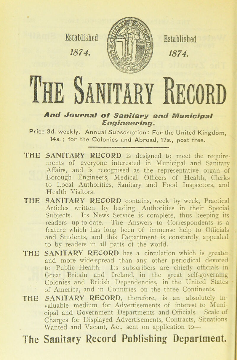 And JoMPna! of Sanitary and Municipal Engineering. Price 3d. weekly. Annual Subscription: For the United Kingdom, 14s.; for the Colonies and Abroad, 17s., post free. THE SANITARY RECORD is designed to meet the require- ments of everyone interested in Municipal and Sanitary Affairs, and is recognised as the representative organ of Borough Engineers, Medical Officers of Health, Clerks to Local Authorities, Sanitary and Food Inspectors, and Health Visitors. THE .SANITARY RECORD contains, week by week. Practical Articles written by leading Authorities in their Special Subjects. Its News Service is complete, thus keeping its readers up-to-date. The Answers to Correspondents is a feature which has long been of immense help to Officials and Students, and this Department is constantly appealed to by readers in all parts of the world. THE SANITARY RECORD has a circulation which is greatei and more wide-spread than any other periodical de%'oted to Public Health. Its subscribers are chiefly officials in Great Britain and Ireland, in the great self-governing Colonies and British Dependencies, in the United States of America, and in Countries on the three Continents. THE SANITARY RECORD, therefore, is an absolutely in- valuable medium for Advertisements of interest to Muni- cipal and Government Departments and Officials. Scale of Charges for Displayed Advertisements, Contracts, Situations Wanted and Vacant, &c., sent on application to— The Sanitary Record Publishing Department.