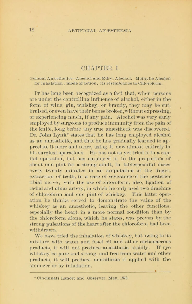 CHAPTER I. General Ansesthetics—Alcohol and Ethyl Alcohol. Methylic Alcohol for inhalation ; mode of action ; its resemblance to Chloroform. It has long been recognized as a fact that, wlien persons are under the controlling infiuence of alcohol, either in the form of wine, gin, whiskey, or brandy, they may be cut, bruised, or even have their bones broken, without expressing, or experiencing much, if any pain. Alcohol was very early employed by surgeons to produce immunity from the jiain of the knife, long before any true amesthetic was discovered. Dr. John I^ynk* states that he has long employed alcohol as an amesthetic, and that he has gradually learned to ap- preciate it more and more, using it now almost entirely in his surgical operations. He has not as yet tried it in a ca])- ital operation, but has employed it, in the proi)orti(tn of about one pint for a strong adult, in tablespoonful doses every twenty minutes in an amputation of the linger, extraction of teeth, in a case of severance of the posterior tibial nerve; with the use of chloroform, also, ligation of radial and ulnar artery, in which he only used two drachms of chloroform and one pint of whiskey. This latter oper- ation he thinks served to demonstrate the value of the whiskey as an amesthetic, leaving the other functions, especially the heart, in a more normal condition than by the chloroform alone, which he states, was in’oven by the strong pulsations of the heart after the chloroform had been withdrawn. We have tried the inhalation of whiskey, but owing to its mixture with water and fusel oil and other carbonaceous l)roducts, it will not produce amesthesia rapidly. If rye whiskey be })ure and strong, and free from water and other products, it will })roduce amesthesia if applied with the atomizer or by inhalation. * Cincinnati Lancet and Observer, May, 1876.