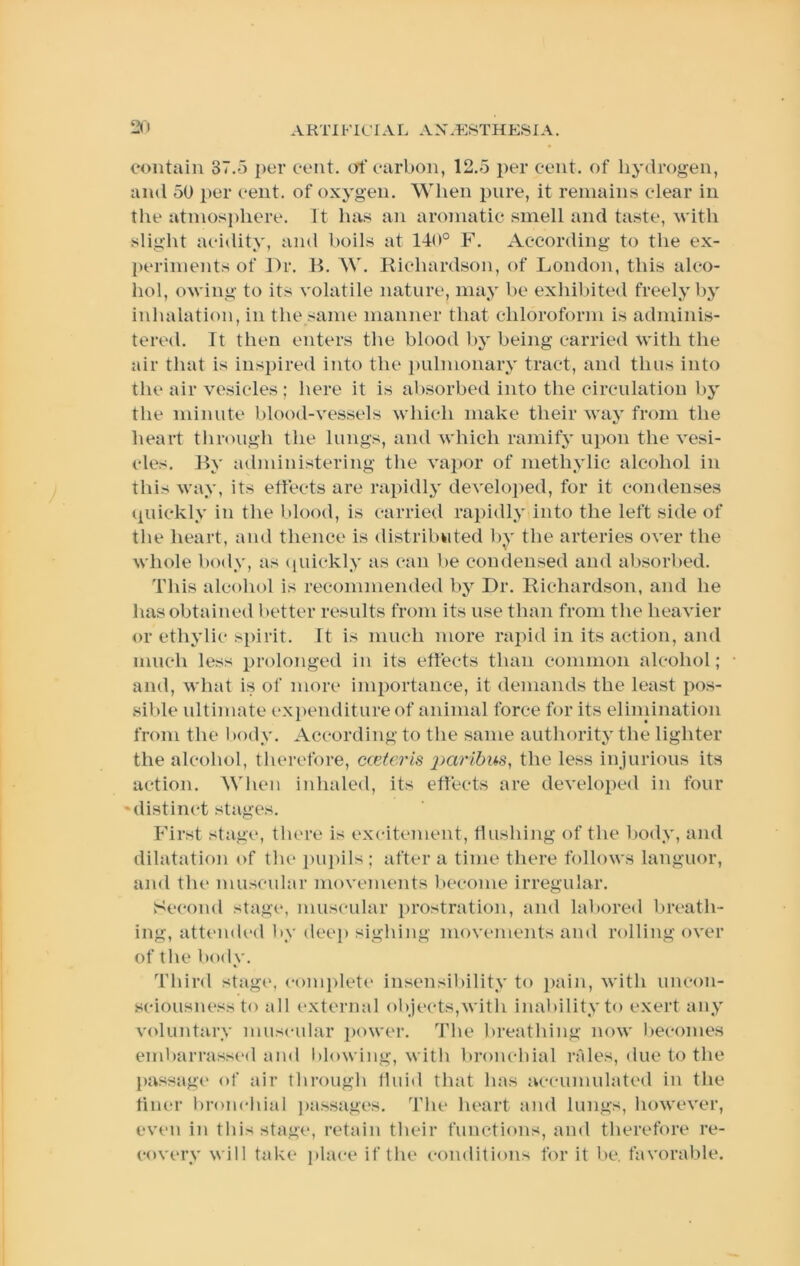 contain 37.5 per cent, of carbon, 12.5 i)er cent, of hydrogen, and 50 per cent, of oxygen. When pure, it remains clear in the atmos}>here. It has an aromatic smell and taste, with slight acidity, and boils at 140° F. According to the ex- periments of l>r. H. W. Kichardson, of London, this alco- hol, owing to its volatile nature, may be exhiliited freely by inhalation, in the same manner that chloroform is adminis- tered. It then enters the blood by being carried with the air that is inspired into the i)ulmonary tract, and thus into the air vesicles; here it is absorbed into the circulation by the minute blood-vessels which make their way from the heart through the lungs, and which ramify upon the vesi- cles. By administering the vapor of methylic alcohol in this way, its effects are rapidly develo])ed, for it condenses (piickly in the blood, is carried rapidly into the left side of the heart, and thence is distributed by the arteries over the whole body, as (piickly as can be condensed and absorbed. This alcohol is recommended by Dr. Richardson, and he has obtained better results from its use than from the heavier or ethylic spirit. It is much more rapid in its action, and much less prolonged in its effects than common alcohol; and, what is of more imiiortance, it demands the least pos- sible ultimate expenditure of animal force for its eliniination from the body. According to the same authority the lighter the alcohol, thei-efore, cceteris the less injurious its action. When inhaled, its effects are developed in four 'distinct stag€\s. First stage, there is excitement, flushing of the liody, and dilatation of the i)U])ils; after a time there follows languor, and the muscular movements become irregular. Second stage, muscular prostration, and labored lireath- ing, attended by deep sighing movtanents and rolling over of the body. I’hird stage, eom])leti“ insensibility to pain, with uncon- sciousness to all external objects,with inability to exert any voluntary muscular power. The breathing now liecomes embarrassed and blowing, with bronebial rales, due to the l)assag(‘ of air through fluid that has accumulated in the finer bronchial jiassages. The heart and lungs, however, even in this stage, retain their functions, and therefore re- covery will take place if the conditions for it be, favorable.