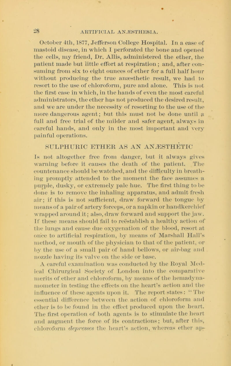 A KTIFI Cl A Jj AN .F:8TH ESI A. October 4th, 1877, JefitTsoii College Hospital. In a case of mastoid disease, in which I perforated the bone and opened the cells, my friend, Hr. Allis, administered the ether, the patient made but little effort at res})iration ; and, after con- suming from six to eight ounces of ether for a full half hour witliout producing the true aiuesthetic result, Ave had to resort to the use of chloroform, jnire and alone. This is not tlie first case in Avhich, in the hands of even the most careful administrators, the ether has not produced the desired result, and we are under the necessity of resorting to the use of tlie more dangerous agent; but this must not be done until a full and free trial of the milder and safer agent, always in careful hands, and only in the most important and very painfid oj)erations. SULPHURIC P]THP:R as an AN.HSTHETrC Is not altogether free from danger, but it always gives warning before it causes the death of the patient. The countenance should be watched, and the difficulty in breath- ing ])roinptly attended to the moment the face assumes a piir})le, dusky, or extremely pale hue. The tirst thing to be done is to remove the inhaling apparatus, and admit fresh air; if this is not sufficient, draw forward the tongue l>y means of a pair of artery forceps, ora na2>kin or handkerchief wrap])ed around it; also, draw forward and sup])ort the jaw. If these means should fail to reestablish a healthy action of the lungs and cause due oxygenation of the blood, resort at once to artificial res])iration, by means of Marshall Hall’s method, or mouth of the ])hysician to that of the })atient, or by the use of a small [>air of hand bellows, or air-bag and nozzle having its valve on the side or base. A carefid examination was conducted by the Royal ]\h‘(l- ical Chirurgical Society of London into the coni])arative merits of ether and chloroform, by means of the hemadyna- iiiometer in testing the effects on the heart’s action and tlu* influence of these agents upon it. The re])ort states: “ ’fhe essential difference between the action of chloroform and ether is to be found in the effect produced ui)on the heart. The first o))eration of both agents is to stimulate the heart and augment the force of its contractions; but, after this, cblorofonn depresses the lu'art’s acti()n, Avlu'rcas (>ther ap-