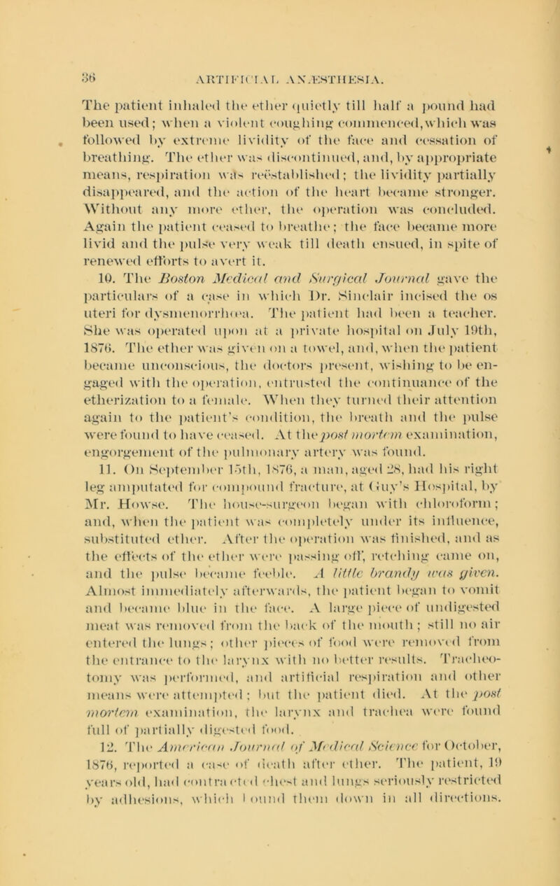 A KTI n • IA r. A X .KSTII ESI A. otJ The patient inlmlod tin* etlu'r (luic'tly till half a j)Ounrt had been used; when a vioh'iit conohinu^' coinnienced,which was followed by extiH'im' lividity of the face and cessation of breathinii’. The ether was discontiniusl, ainl, by appropriate means, res[>iration w<ts reestablished; the livi<lity ]>artially disai>peared, and the action of the heart became stronj^er. Without any more ether, the operation was conchuhsl. As?ain the [)atient ceased to breathe; the face became more livid and the pulse very weak till death ensued, in s[)ite of renewed etforts to avert it. 10. The Boston Mcclietd and Surrjical Journal ,uave the particulars of a case in which Dr. Sinclair incised the os uteri for dysmenorrluea. Thei)a1ient had been a te:icher. She was operated upon at a private hospital on July 10th, 1870. The ether M as oiven on a towel, and, when the i>atient l.)ecame unconscious, the doctors present, M’ishin”'to lie en- gag(‘d with the op<.“j-ation, (>ntrusted the continuance of the etherization to a female. When thew turned their attention again to the patient’s condition, the hrc'ath and the jiulse M'cre found to have ceased. At the^io.sY uiortnn examination, eng’orgenient of the pulmonary artiMW was found. 11. On S(‘pteml)cr loth, 1876, a man, aged JS, had his right leg amj)utat(‘d for compoiiml fracture, at (Juy’s Hospital, by Mr. Howse. The house-surgeon began with chloroform; and, M’luui tlu‘ patieid was comjilclc'ly umlc'r its inlluence, substituted ether. After the oj)eration was finished, and as the effects of tlu‘ether weiv passing off, retching came on, and the i)ulse became t\‘el»k'. ^1 little brandu teas given. Almost immediately aftei’wards, the j)atient began to vomit ami became bhu‘ in the face. A large piece* of undigested meat was removed from the l>ack of the mouth; still no air entered the* lungs; other ])i<*cesof food were* removed from the entrane-e* to the* larynx with no be*tter re*sults. J'rae*he*e)- tomy was j)e*rldrme*d, and artitie*ial inspiration and eether means M'e*re* atte*mi)te*<l ; l)Ut the* patie*nt elie*d. At the* 2^ost mortem e*xandnation, flu* larynx and trae-he*a we*re* founel full e)f jiartially dige*stcd food. 12. Jdu* Amerienu Joinoud of f\fedieal Seienec for Oe-tober, 1878, re*porte*d a e'ase of de*ath afte*r e*ther. '^fhe* patient, years e>ld, had contrae*tid clu’st and lungs seriously re*strie'te*ei by adlu'sions, which 1 ound the*m down in all ilire*e‘tie)iis.