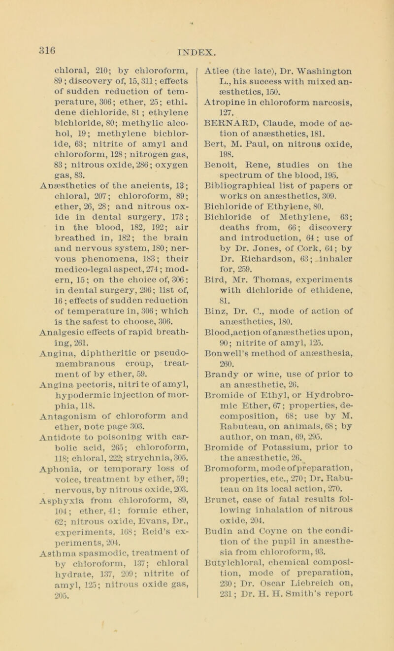 816 chloral, 210; by chloroform, 89 ; discovery of, 15,311; efl'ects of sudden reduction of tem- perature, 306; ether, 25; ethi. dene dichloride. 81 ; ethylene bichloride, 80; methylic alco- hol, 19; methylene bichlor- ide, 63; nitrite of amyl and chloroform, 128; nitrogen gas, 83; nitrous oxide, 286; oxygen gas, 83. Anaesthetics of the ancients, 13; chloral, 207; chloroform, 89; ether, 26, 28; and nitrous ox- ide in dental surgery, 173; in the blood, 182, 192; air breathed in, 182; the brain and nervous system, 180; ner- vous phenomena, 183; their medico-legal aspect, 274; mod- ern, 15; on the choice of, 306: in dental surgery, 296; list of, 16; efl'ects of sudden reduction of temperature in, 306; which is the safest to choose, 306. Analgesic efl'ects of rapid breath- ing, 261. Angina, diphtheritic or pseudo- membranous croup, treat- ment of by ether, 59. Angina pectoris, nitrite of amyl, hypodermic injection of mor- phia, 118. Antagonism of chloroform and ether, note page 303. Antidote to poisoning with car- bolic acid, 265; chloroform, 118; chloral, 222; strychnia, 305. Aphonia, or temporary loss of voice, treatment by ether, 59; nervous, by nitrous oxide, 203. Asphyxia from chloroform, 89, 104 ; ether, 41; formic ether, 62; nitrous oxide, Evans, Dr., experiments, 168; Reid’s ex- periments, 201. Asthma spasmodic, treatment of by chloroform, 137; chloral hydrate, 137, 209; nitrite of amyl, rzi; nitrous oxide gas, 205. Atlee (the late). Dr. Washington L., his success with mixed an- esthetics, 150. Atropine in chloroform narcosis, 127. BERNARD, Claude, mode of ac- tion of anesthetics, 181. Bert, M. Paul, on nitrous oxide, 198. Benoit, Rene, studies on the spectrum of the blood, 195. Bibliographical list of papers or works on anesthetics, 309. Bichloride of Ethylene, 80. Bichloride of Methjdene, 63; deaths from, 66; discovery and introduction, 64 ; use of by Dr. Jones, of Cork, 64; by Dr. Richardson, 63;,inhaler for, 2.59. Bird, Mr. Thomas, experiments with dlchloride of ethidene, 81. Binz, Dr. C., mode of action of anesthetics, 180. Blood,action ofanesthetics upon, 90; nitrite of amyl, 12;5. Bonwell’s method of anesthesia, 260. Brandy or wine, use of prior to an anesthetic, 26. Bromide of Ethyl, or Hydrobro- mic Ether, 67; properties, de- composition, 68; use by M. Rabuteau, on animals, 68; by author, on man, 69, 295. Bromide of Potassium, prior to the anesthetic, 26. Bromoform, modeofpreparation, properties, etc., 270; Dr. Rabu- teau on its local action, 270. Brunet, case of fatal results fol- lowing inhalation of nitrous oxide, 204. Budin and Coyne on the condi- tion of the pupil in anesthe- sia from chloroform, 93. Butylchloral, cheinical composi- tion, mode of preparation, 230; Dr. Oscar Liebreich on, 231; Dr. II. II. Smith’s report