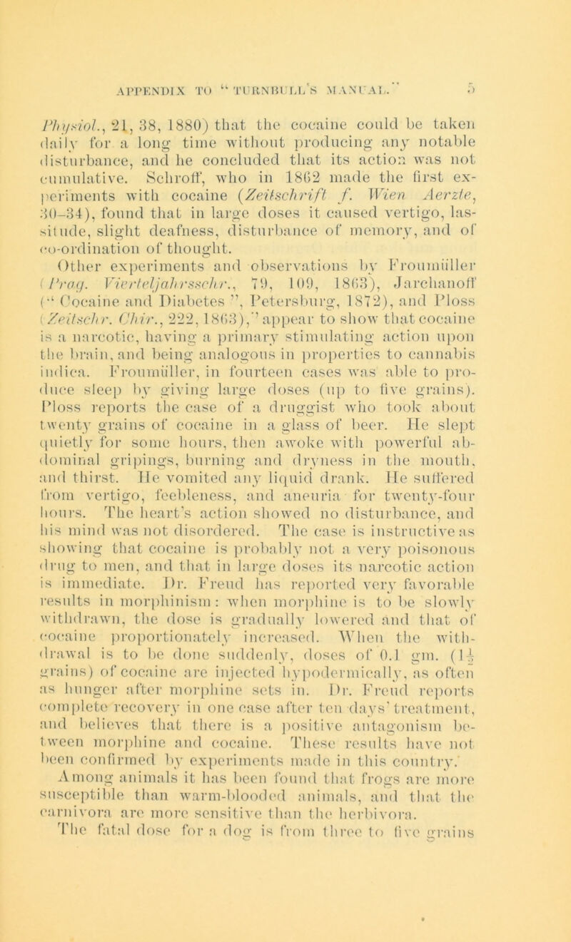 yV/v.'2o/., 21, 38, 1880) that the cocaine could be taken daily for a long time without lyrodncing any notable disturbance, and he concluded that its action was not cumulative. Schrolf, who in 1802 made tlic first ex- periments with cocaine {Zei^achrift f. Wien Aerzie^ .30-34), found that in large doses it caused vertigo, las- situde, slight deafness, disturbance of memory, and of co-ordination of thought. Other experiments and observations bv Froumiiller (PrcKj. VicrtelJaJirs.^chr.^ tO, 100, 18(13), Jarchanofl' C‘ Cocaine and Diabetes ”, Detersbni’g, 1872), and Floss i Zeituchr. (Jliir., 222, 1803),” ap[)ear to show that cocaine is a narcotic, having a primary stimulating action upon the brain, and lieing analogous in })roperties to cannabis indiea. Fronmiillei’, in fourteen cases was able to [>ro- duce sleep !)v giving large doses (up to five grains). Floss reports the case of a druggist wiio took about twenty grains of cocaine in a glass of beer. He slejit (piietly for some hours, then awoke with jiowerfiil ab- dominal gripings, burning find dryness in the month, find thirst. He vomited any liipiid drank. He suffered from vertigo, feebleness, and aneiiria for twenty-four honi’s. The heart’s action showed no disturbance, and his mind was not disordered. The case is instructive as showing that cocaine is probably not a very ])oisonons dnig to men, and that in large doses its narcotic action is immediate. Dr. Freud has reported very favorable results in morphinism : when morphine is to be slowly withdrawn, the dose is gradually lowered and that of cocaine proportionately Increased. 'When the witli- di’fiwal is to be done suddenly, doses of 0.1 gm. (1-V grains) of cocaine arc injected hypodermically, as often as hunger after morphine sets in. Dr. Freud reports comjilete recovery in one case after ten days'treatment, and believ(‘S that there is a jiositive antagonism be- tween morphine and cocaine. These results have not been confirmed by experiments made in this country.' Among animals it has been found that frogs are more susceptible than Avarm-blooded finimals, and that tlu' carnivora are more sensitive than the herbivora. 4'hc fatal dose for a dog is from three to five arains