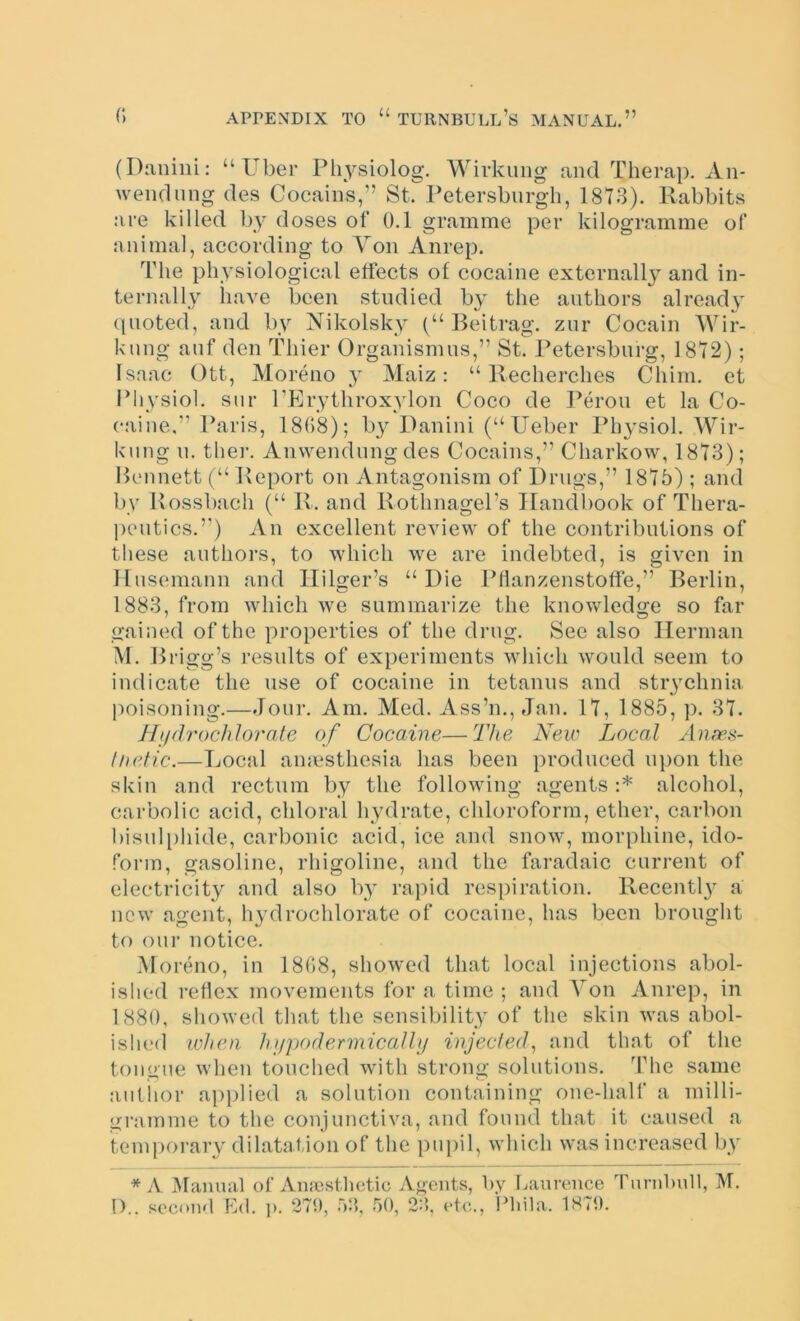 (Daniiii: “ Uber Ph^^siolog. Wivkung and Therap. Aii- wendiing des Cocaiiis,” St. Petersbiirgh, 1813). Rabbits are killed by doses of 0.1 gramme per kilogramme of animal, according to Von Anrep. The physiological effects of cocaine externally and in- ternally have been studied by the authors already ({noted, and by Nikolsky (“ Beitrag. znr Cocain Wir- knng anf den Thier Organismns,” St. Petersburg, 1812); Isaac Ott, Moreno y Maiz: “ Recherches Chim, et Idiysiol. snr PErythroxylon Coco de Peron et la Co- caine.” Paris, 1808); b}^ Danini (“Ueber Physiol. Wir- knng n, ther. Anwendungdes Cocains,” Charkow, 1813); Bcninett (“ Report on Antagonism of Drugs,” 1815) ; and by Rossbach (“ R. and RothnagePs IIandl)ook of Thera- peutics.”) An excellent review of the contributions of these authors, to which we are indebted, is given in Ilnsemann and Ililger’s “Die Pflanzenstoffe,” Berlin, 1883, from which we summarize the knowledge so far gained of the properties of the drug. See also Herman M. Brigg’s results of experiments which would seem to indicate the use of cocaine in tetanus and str3mhnia poisoning.—Jour. Am. Med. Ass’n., Jan. 11, 1885, p. 31, Jhldrochlorate of Cocaine—The New Local Anws- liietic.—Local amesthesia has been produced upon the skin and rectum by the following agents :* alcohol, carbolic acid, chloral hydrate, chloroform, ether, carbon bisulphide, carbonic acid, ice and snow, morphine, ido- form, gasoline, rhigoline, and the faradaic current of electricity and also by rapid respiration. Recentl}^ a new agent, h}drochlorate of cocaine, has been brought to our notice. Moreno, in 1808, showed that local injections abol- ished reflex movements for a time ; and Yon Anrep, in 1880, showed that the sensibility of the skin Avas abol- ished when hupodermicalhj injected^ and that of the tongue when touched Avith strong solutions. The same auliior applied a solution containing one-half a milli- gramme to the conjunctiva, and found that it caused a temporary dilatation of the pu[)il, which was increased by * A ^Manual of Amcstlictic Agents, by Laurence Turnbull, M.