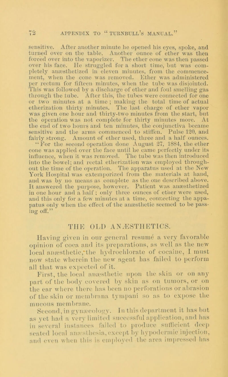 sensitive. After another minute he opened his eyes, spoke, and turned over on the table. Another ounee of ether \vas then forced over into the vaporizer. The ether cone was then passed over his face. He strugj^led for a short time, hut was com- pletely anaesthetized in eleven minutes, from the commence- ment, when the cone was removed. Ether was administered per rectum for fifteen minutes, when the tube was disiointed. This was followed by a discharge of ether and foul smelling gas through the tube. After this, the tubes were connected for one or two minutes at a time ; making the total time of actual etherization thirty minutes. The last charge of ether vapor was given one hour and thirty-two minutes from the start, but the operation was not complete for thirty minutes more. At the end of two hours and ten minutes, the conjunctiva became sensitive and the arms commenced to stiffen. Pulse 120, and fairly strong. Amount of ether used, tlu'ce and a half ounces. “For the second operation done August 27, 1884, the ether cone was a])plied over the face until he came perfectly under its influence, when it was removed. The tube was then introduced into the bowel; and lectal etberization was employed through- out the time of the oi)eration. The apparatus usecl at the New York Hospital was extemi)orized from the juaferials at hand, and was by no means as complete as the one described above. It answered the puri)ose, however. Patient was anaesthetized in one hour and a half; only three ounces of etiier were used, and this only for a few minutes at a time, connecting the appa- patus only when the effect of the aiuesthetic seemed to be i>ass- ing off.” THE OLD ANALSTIILTICS. Having given in onr general resnnie a vimt favorable opinion of coca, and its prejearations, as well as tlu' new local ainesllieLie,*tlie liydroehloi-ate ol' cocaine, 1 must now state wlieiann tin; new agent has failed to [)erform all that was exp(‘ete(] of it. h’ii'st, the local ana*sthe1i(^ upon the skin or on an}' part <d‘the body eo\ered by skin as on tumors, or on th(! ear wliei’C there' has bee'ii no perfoi'ations or abrasion of the skin or membrana. tympani 'Ao as to ex[)ose the mneons membi'ane. Second, in gA ineeology. I n t his department it has but as vet luul a ver\ limile'd successful ai)i)lieat ion, and has in s(A'era.l instances faih'd to i)roduee sullieient deep se.'ded bu'al ana'sMn^sia, <‘xeept by hyieodermie injection, and <'V(‘ii when this is I'lnployed the area im])ressed has