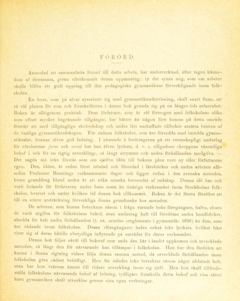 Anmodad att sammanfatta förord till detta arbete, har undertecknad, efter tagen känne- dom af detsamma, gerna efterkommit denna uppmaning; ty det synes mig, som om arbetet skulle blifva ett godt uppslag till den pedagogiska gymnastikens förverkligande inom folk- skolan. En bvar, som j)å alvar sysselsatt sig med gymnastikundervisning, skall snart finna, att så väl planen för som ock föreskrifterna i denna bok grunda sig på en längre tids erfarenhet. Boken är alltigenom praktisk. Dess författare, som är väl förtrogen med folkskolans olika men oftast mycket begränsade tillgångar, har bättre än någon före honom på detta område förstått att med tillgängliga skolredskaj) och andra lätt anskaffade tillbehör ersätta bristen af de vanliga gymnastikredskapen. För sådana folkskolor, som äro försedda med inredda gymna- stiksalar, lemnas äfven god ledning. I afseende å fordringarna på ett vetenskapligt underlag för rörelsernas form och urval har lian äfven lyckats, d. v. s. tillgodose »kroppens väsentliga behof i och för en rigtig utveckling», sä långt utrymme och andra förhållanden medgifva. — Det sagda må icke. förstås som om sjelfva idén till bokens plan vore ny eller författarens egen. Den, idéen, är redan förut uttalad och förordad i läroböcker och andra arbeten allt- sedan Professor Brantings verksammaste dagar och ligger redan i den svenska metoden, hvars grunddrag bland andra är att söka minska beroendet af redskap. Denna idé har ock varit ledande för författaren under hans mera än tioåriga verksamhet inom Stockholms folk- skolor, hvarest och under hvilken tid denna bok tillkommit. Boken är det första försöket att till en större utsträckning förverkliga denna grundtanke hos metoden. De arbeten, som kunna betecknas såsom i fråga varande boks föregångare, hafva, ehuru de varit utgifna för folkskolans behof, utan undantag haft till föredöme andra handböcker, afsedda för helt andra förhållanden (t. ex. arméns »reglemente i gymnastik» 1836) än dem, som äro rådande inom folkskolan. Dessa »föregångare» hafva också icke lyckats, hvilket bäst visar sig af deras hittills obetydliga inflytande på området för deras verksamhet. Denna bok följer såväl till bokstaf som anda den här i landet uppkomna och utvecklade metoden, så långt den för närvarande kan tillämpas i folkskolan. Hon har den fördelen att kunna i denna rigtning vidare följa denna samma metod, då utvecklade förhållanden inom folkskolan göra sådant behöfligt. Hon får således icke betraktas såsom något afslutadt helt. utan har hon tvärtom ämnet till vidare utveckling inom sig sjelf. Men hon skall tillfreds- ställa folkskolans närvarande behof af ledning, tydligare framkalla detta behof och visa sättet huru gymnastiken skall utvecklas genom sina egna verkningar.