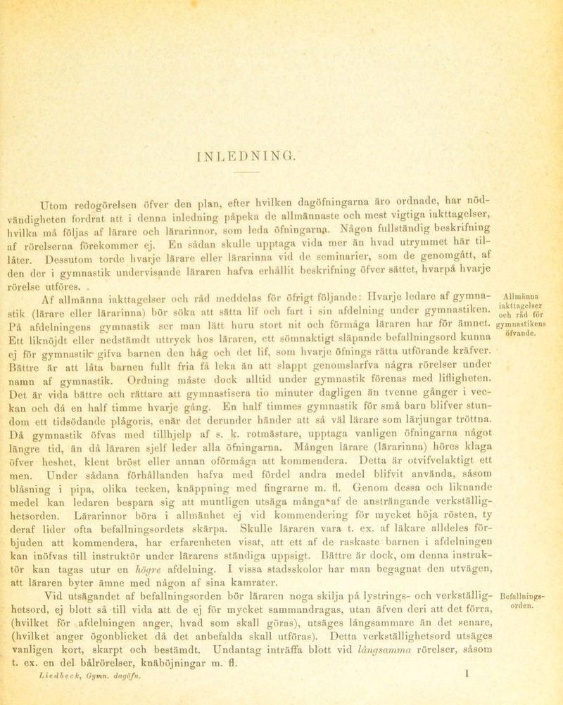 INLEDNING. Utom redogörelsen öfver den plan, efter hvilken dagöfningarna äro ordnade, har nöd- vändigheten fordrat att i denna inledning påpeka de allmännaste och mest vigtiga iakttagelser, hvilka må följas af lärare och lärarinnor, som leda öfningarn«a. Någon fullständig beskrifning af rörelserna förekommer ej. En sådan skulle upptaga vida mer än hvad utrymmet här til- låter. Dessutom torde hvarje lärare eller lärarinna vid de seminarier, som de genomgått, af den der i gymnastik undervisande läraren hafva erhållit beskrifning öfver sättet, hvarpå hvaije rörelse utföres. . Af allmänna iakttagelser och råd meddelas för öfrigt följande: Ilvarje ledare af gymna- stik (lärare eller lärarinna) bör söka att sätta lif och fart i sin afdelning under gymnastiken. På afdelningens gymnastik ser man lätt hnrn stort nit och förmåga läraren har för ämnet. Ett liknöjdt eller nedstämdt uttryck hos läraren, ett sömnaktigt släpande befallningsord kunna ej för gymnastilr gifva barnen den håg och det lif, som hvarje öfnings rätta utförande kräfver. Bättre är att låta barnen fnllt fria få leka än att slappt genomslarfva några rörelser under namn af gymnastik. Ordning måste dock alltid nnder gymnastik förenas med lifligheten. Det är vida bättre och rättare att gymnastisera tio minnter dagligen än tvenne gånger i vec- kan och då en half timme hvarje gång. En half timmes gymnastik för små barn blifver stun- dom ett tidsödande plågoris, enär det derunder händer att så väl lärare som lärjungar tröttna. Då gymnastik öfvas med tillhjelp af s. k. rotmästare, upptaga vanligen öfningarna något längre tid, än då läraren sjelf leder alla öfningarna. Mången lärare (lärarinna) höres klaga öfver heshet, klent bröst eller annan oförmåga att kommendera. Detta är otvifvelaktigt ett men. Under sådana förhållanden hafva med fördel andra medel blifvit använda, såsom blåsning i pipa, olika tecken, knäppning med fingrarne m. fl. Genom dessa och liknande medel kan ledaren bespara sig att mnntligen utsäga många‘af de ansträngande verkställig- hetsorden. Lärarinnor böra i allmänhet ej vid kommendering för mycket höja rösten, ty deraf lider ofta befallningsordets skärpa. Skulle läraren vara t. ex. af läkare alldeles för- bjuden att kommendera, har erfarenheten visat, att ett af de raskaste barnen i afdelningen kan inöfvas till instruktör under lärarens ständiga uppsigt. Bättre är dock, om denna instruk- tör kan tagas utur en högre afdelning. I vissa stadsskolor har man begagnat den utvägen, att läraren byter ämne med någon af sina kamrater. Vid utsägandet af befallningsorden bör läraren noga skilja på lystrings- och verkställig- hetsord, ej blott så till vida att de ej för mycket sammandragas, utan äfven deri att det förra, (hvilket för afdelningen anger, hvad som skall göras), utsäges långsammare än det senare, (hvilket anger ögonblicket då det anbefalda skall utföras). Detta verkställighetsord utsäges vanligen kort, skarpt och bestämdt. Undantag inträffa blott vid långsamma rörelser, såsom t. ex. en del bålrörelser, knäböjningar m. fl. Liedbeck, Gymn. dagvfn. Allmänna iakttagelser ocli råd för gymnastikens öfvande. Befallnings- orden.