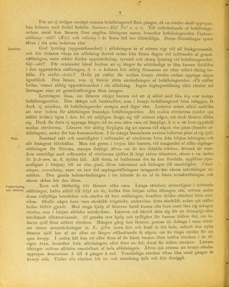 Lyatring. Takt. Undervianing och rättclae. 2 För att cj nöilgus omsflga siunimi hcfiillningsord (lera gAnger, <ld en rörelse i-kall uj.j,,.,,, kan ledaren med fördel befalla; Samina—Eu! Tn! o. h. v. 'nil inåkrflnkunde iif befulJningi»- ordens antal kan Iflraren först angifva öfningens namn, hvarefier befallningsorden IJujåuijk- $tällning ställ! (Kör) och räktiiitff i do (lesta fall Aro tilirflekligu. Dessa förenklingar sjiara äfven i sin mån ledarens röst. God lystring (uppmårksamhet) i afdclningen !lr af största vigt vid all friskgymnastik, och bör ledaren vånja sin afdelning dervid redan från första dagen vid inöfvandet af grund- stflllningen, samt stådse fordra npitstråckning, tystnad och skarp lystring vid befallnings.irdet: Cnf—akt!! För ernåendet haraf fordras att cj Iflngre fln nödv.lndigt är låta barnen förblifva i den uppsträckta ställningen, d. v. s. ledaren bör aldrig försumma att efter utförd ufning be- falla: Pä stället—hcilaH Hvila på stället får mellan hvarje rörelse endast upptaga några ögonblick. Den lärare, som ej förstår rätta användningen af befallningsordet: «På stället hvila», vinner aldrig uppmärksamhet i sin afdelning. Ingen utgångsställning eller rörelse må företagas utan att grundställningen först intages. C O p O Lystringen ökas, om läraren vänjer barnen vid att ej alltid med lika hög röst utsäga befallningsorden. Den skärpa och bestämdhet, som i hvarje befallningsord böra inläggas, få dock ej minskas, då befallningsordet utsäges med lägre röst. Ledaren måste alltid undvika att utur boken för afdelningen framsäga befallningsorden. Att mellan rörelserna (under »på stället hvila») ögna i den, för att möjligen draga sig till minnes något, må dock läraren tillåta sig. Dock får detta ej upptaga längre tid än som afses vara ett lämpligt, d. v. s. ett kort uppehåll mellan rörelserna. Läraren bör aldrig förpligta sig att stanna vid någon viss plats (framför af- delningen), under det han kommenderar. I de trånga läsesalarna anvisas ledarens plats afsigsjelf. Bestämd takt och samtidighet i utförandet af rörelserna böra från början iakttagas, och allt framgent bibehållas. Man må gerna i början låta barnen, vid intagandet af olika uigångs- ställningar för fötterna, stampa dul^tigt. äfven om de äro iklädda träskor; äfvenså att stun- dom samtidigt med utförandet af rörelserna sjelfva få högt räkna tidmåtten, såsom t ex. under St. 2-A-stm. m. 9. dylika fall. Allt detta, så bullersamt det än kan förefalla, upplifvar (syn- nerligast i böljan) till en viss grad, öfvar taktsinnet och bidrager till samtidighet. 1 änJ- ningar, marschsteg, samt en stor del utgångsställningars intagande äro såsom taktöfningar ut- märkta. Den gamla helomvändningen i tre tidmått är en af de bästa tretaktsöfningar, och såsom sådan bör den öfvas. Kort och lättfattlig bör läraren söka vara. Långa rättelser, synnerligast i tröttande ställningar, hafva alltid till följd att de, hvilka från början utfört öfningen rätt, tröttna under dessa vidlyftiga bcredelser ocb .slarfva då bort ställningen, hvarföre dylika rättelser böra und- vikas. Skulle något barn vara särskildt trögtänkt, undervisas detta särskildt, sedan »pa stället hvila» blifvit gjordt. Med ringa hjelp af lärarens hand kunna ofta barn snart lära sig mången rörelse, som i början alldeles misslyckats. Läraren må härvid akta sig för ett klumpigt eller hårdhändt tillrättavisande. Af ganska stor hjelp och tydlighet för barnen blifver det, om le- daren sjelf först utförer rörelsen. Mången gång kan läraren, genom att deltaga i vissa rörel- ser såsom armsträckningar m. 9., gifva mera fart och kraft åt det hela, oafsedt den nvita läraren sjelf har af att efter ett längre stillasittande fA någon, om än ringa rörelse for sin egen kropp. I andra fall kan ett eller 9era af de bästa barnen först inofva rörelsen i de öf- riges å.syn, hvarefter hela afdelningen, eller först en del, deraf får utföra rörelsen. Lättare öfningar inöfvas alldeles omedelbart af hela afdelningen. Äfven må erinras att hvarje rörelse upprepas åtminstone 3 till 4 gånger ä rad. Vcxelsidiga rörelser öfvas lika antal gånger at hvarje sida. Under alla rörelser bör in- och utandning fullt och fritt försiggå.