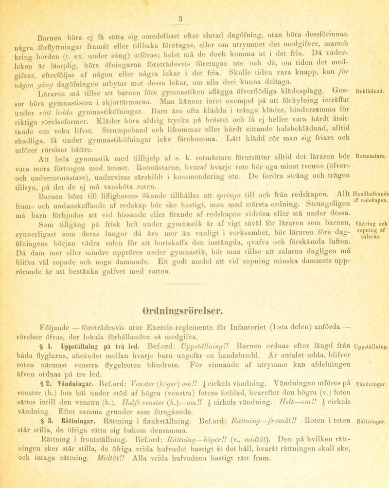 Barnen böra ej få sätta sig omedelbart efter slutad dagufning, utan böra dessförinnan några förflyttningar framåt eller tillbaka företagas, eller om utrymmet det inedgifver, marsch kring borden (t. ex. under sång) utföras; helst må de dock komma ut i det fria. Då väder- leken är lämplig, böra öfningarna företrädesvis företagas ute och dä, om tiden det med- gifver, efterföljas af någon eller några lekar i det fria. Skulle tiden vara knapp, kan för någon gång dagöfningen utbytas mot dessa lekar, om alla deri kunna deltaga. Läraren må tillse att barnen före gymnastiken aflägga öfverflödiga klädesplagg. Gos- Beklädnad, sar böra gymnastisera i skjortäianarna. Man känner intet exempel på att förkylning inträöåt under rätt ledda gymnastiköfningar. Barn äro ofta klädda i trånga kläder, hindersamma föi riktiga rörelseformer. Kläder böra aldrig trycka på bröstet och få ej heller vara hårdt åtsit- tande om veka lifvet. Strumpeband och lifremmar eller hårdt sittande halsbeklädnad, alltid skadliga, få under gymnastiköfningar icke förekomma. Lätt klädd rör man sig friare och utförer rörelser bättre. Att leda gymnastik med tillhjelp af s. k. rotmästare förutsätter alltid det läraren bör Rotmästare, vara mera förtrogen med ämnet. Kotmästarne, hvuraf hvarje rote bör ega minst tvenne (öfver- och underrotmästare), undervisas särskildt i kommendering etc. De fordra sträng och trägen tillsyn, på det de ej må vansköta roten. Barnen böra till liflighetens ökande tillhållas att springa till och från redskapen. Allt fram- och undanskaffande af redskap bör ske hastigt, men med största ordning. Strängeligen ** må barn förbjudas att vid hissande eller firande af redskapen vidröra eller stå under dessa. Som tillgång på frisk luft under gymnastik är af vigt såväl för läraren som barnen, Vädring och synnerligast som deras lungor då äro mer än vanligt i verksamhet, bör läraren före dag- öfningens början vädra salen för att bortskaffa don instängda, (|vafva och förskämda luften. Då dam mer eller mindre ujjpröres under gymnastik, bör man tillse att salarna dagligen må blifva väl sopade och noga dammade. Ett godt medel att vid sopning minska dammets upp- rörande är att bestänka golfvet med vatten. Ortluiligsrörelser. Följande—företrädesvis utur Exercis-reglemente för Infanteriet (l:sta delen) anföi-da — rörelser öfvas, der lokala förhållanden så medgifva. § I. Uppstiilluing på två led. Bef.ord: UppställningU Barnen ordnas efter längd från Uppställning, båda flyglarna, afståndet mellan hvarje barn ungefär en handsbredd. Ar antalet udda, blifver roten närmast venstra flygelroten blindrote. För vinnande af utrymme kan afdelningen äfven ordnas på tre led. §3. Vunduingar. Bef.ord: Venster (höger) om!! | cirkels vändning. Vändningen utföres på Vändningar, vcnster (h.) fots häl under stöd af högra (venstra) fotens fotblad, hvarefter den högra (v.) foten sättes intill den venstra (h.). IJalft venster (h.)—om!! ^ cirkels vändning. Helt—om!! I cirkels vändning. Efter samma grunder som föregående. 8 3. Rättningar. Rättning i flankställning. Bef.ord: Rättning—framåt!! Roten i teten Rättningar, står stilla, de öfriga rätta sig bakom densamma. Rättning i frontställning. Bef.ord: Rättning—höger!! (v., midtåt). Den på hvilken rätt- ningen sker står stilla, de öfriga vrida hufvudet hastigt åt det håll, hvaråt rättningen skall ske, och intaga rättning. Midtåt!! Alla vrida hufvudena hastigt rätt fram.