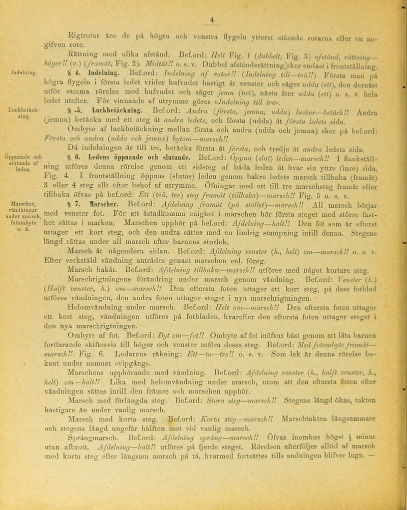 iaUeluiug. Lackbetäck- uiug. Oppoaiule och dlutaDilc af leden. Marscher, rändoingar under marsch, fotombyte 0. d. Kigtrotur aro ile pil liögni odi vfiistni llyj^cln yttcrul Bt/icmlc rutaniu t.-llcr •-ii au- gifven rote. Kättning med olika ufstAml. Hef.onl; HAl Fig. I {dul.bdt, Fig. :$) af.tånd, räU.dtuj— höyer!! (r.) (jrumiit, 1* ig. i). Midtut’! o. 8. v. Dubbel ar8tAnd8rattning38ker cndaet i fronutAlhiiug. § I. Imleliiiu;. Hef.ord: Indeluimj af rotar!! {Inddurnj tdl—tväU) Första man j,å högra dygeln i första ledet vrider luifvudet hastigt dt venster och säger udda {ett), den dcmäst utför samma rörelse med hufvudet och säger jemn (två), nästa dtcr udda (ett) o. s. v. hela ledet utefter. För vinnande af utrymme göres nindelniny till tre». § .5. Lurkbetiirkuin:;. Bef.ord: Andra (första, jemna, udda) luckor—beiåckH Andra (jemua) betäcka med ett steg dt andra ledets, och första (udda) dt första ledets sida. Ombyte af luckbetäckning mellan första och andra (udda och jemna) sker på bef.ord; Första och andra (udda och jemna) bytorn—marsch!! Dd indelningen är till tre, betäcka första dt första, och tredje åt andra ledets sida. § 6. Ledens öiipnaude oeh slutande. Bef.ord: (slut) leden—marsch!! I flankställ- ning utföres denna rörelse genom ett sidsteg af båda leden åt hvar sin yttre finre) sida, Fig. 4. 1 frontställning öppnas (slutas) leden genom bakre ledets marsch tillbaka (framåt) 3 eller 4 steg allt efter behof af utrymme. Öfningar med ett till tre marschsteg framåt eller tillbaka öfvas pa bef.ord: Ett (två, tre) steg framåt (tillbaka)—marsch!! Fig. 5 o. s. v. § 7. Barsrher. Bef.ord: Afdelning framåt (på stället)—marsch!! All marsch börjar med venster fot. För att åstadkomma enighet i marschen bör första steget med större fast- het sättas i marken. Marschen upphör på bef.ord: Afdelning—halt!! Den fot som är efterst uttager ett kort steg, och den andra sättes med en lindrig stampning intill denna. Stegens längd rättas under all marsch efter barnens storlek. Marsch åt någondera sidan. Bef.ord: Afdelning venster (L, helt) om—marsch!! o. s. v. Efter verkstäld vändning anträdes genast marschen enl. föreg. Marsch bakåt. Bef.ord: Afdelning tillbaka—marsch!! utföres med något kortare steg. Marschrigtningens förändring under marsch genom vändning. Bef.ord: Venster (h.) (Halft venster, h.) om—marsch!! Den eftersta foten uttager ett kort steg, på dess fotblad utföres vändningen, den andra foten uttager steget i nya marschrigtningen. • Helomvändning under marsch. Bef.ord: Helt om—marsch!! Den eftersta foten uttager ett kort steg, vändningen utföres på fotbladen, hvarefter den eftersta foten uttager steget i den nya marschrigtningen. Ombyte af fot. Bef.ord: Byt om—fot!! Ombyte af fot inöfvas bäst genom att låta barnen fortfarande skiftes vis till höger och venster utföra dessa steg. Bef.ord: Med fotombyte framåt— marsch!!- Fig. 6. Ledarens räkning: Ett—tu—tre!! o. s. v. Som lek är denna rörelse be- kant under namnet »vipgdng». Marschens upphörande med vändning. Bef.ord: Afdelning venster (h., halft venster, h., helt) om—halt!! Lika med helomvändning under marsch, utom att den eftersta foten efter vändningen sättes intill den främre och marschen ujiphör. Marsch med förlängda steg. Bef.ord; Stora steg—marsch!! Stegens längd ökas, takten hastigare än under vanlig marsch. Marsch med korta steg. Bef.ord: Korta steg—marsch!! Marschtakten långsammare och stegens längd ungefär hälften mot vid vanlig marsch. Språngmarsch. Bef.ord; Afdelning språng—marsch!! Ofvas inomhus högst J minut utan afbrott. Afdelning—halt!! utföres på Qerde steget. Rörelsen efterföljes alltid af marsch med korta steg eller långsam marsch på tå, hvarmed fortsättes tills andningen blifver lugn. —