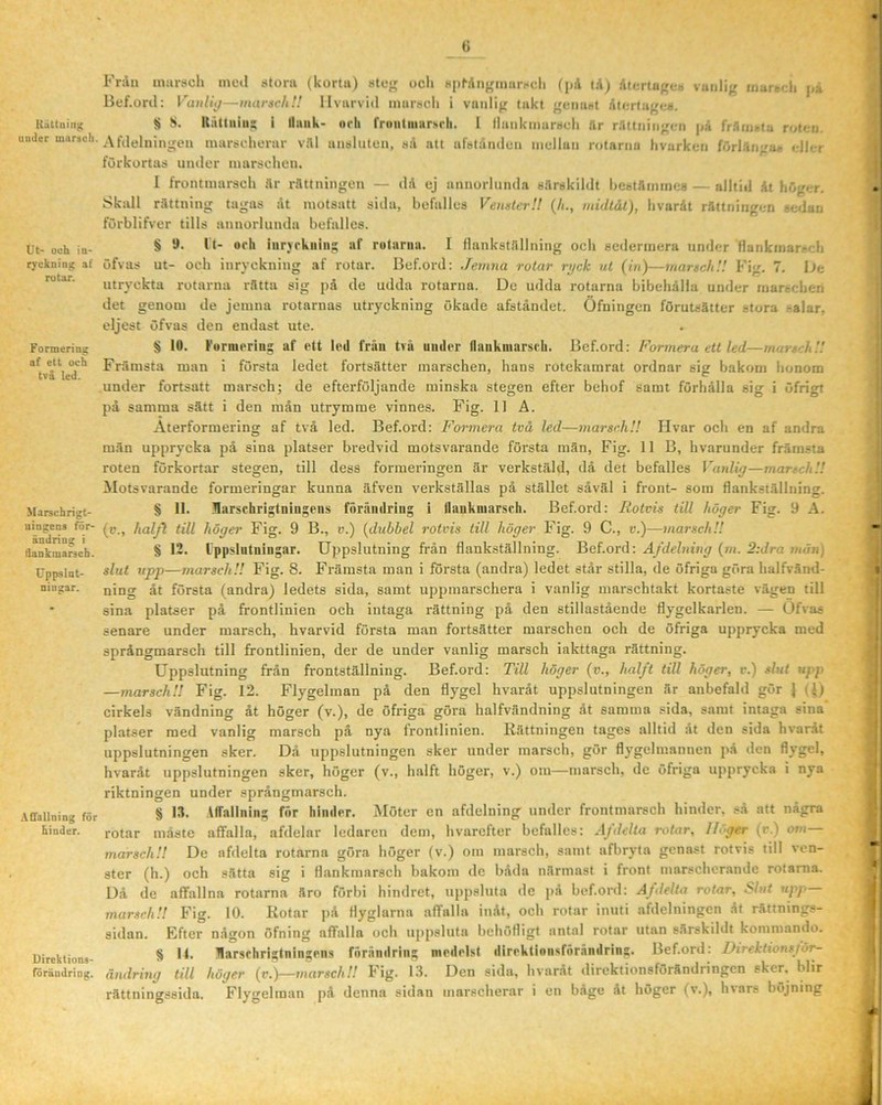 Ruttniilg umler mar^eh. Ut- och in- ryckning a( rotar. Formering af ett och tvä led. Marschrigt- uingens för- ändring i dankmarsch. Uppslnt- ningar. AfTaUning för hinder. Direktions- foräudring. G Fråu miirach ineil stora (korta) stog ocli H|)^Angmars(;ll (på tåj åtcrtugc-o vuiili;; iiiaref;li j.i lief.ord: VaulU/—maraeltH llvarvid marsch i vanlig takt genast Aiertuges. S S. Itåttniii; i llaiik- orli rrontiiiiirMli. 1 flankmarseli år råitningen på fråinsta roten. A (delningen marscherar vål ansluten, så att afslånden mellan rotarnu hvurken förlångas eller förkortas under marschen. I frontmarsch .år rflttningeu — då ej annorlunda sårskildt heståmmeB — alltid åt höger. Skall rättning tagas åt motsatt sida, befalles VenaterU (/i., midlål), hvaråt rättningen sedan förblifver tills annorlunda befalles. § D. It- orli lurYrkniii; af rolariia. I flankstflllning och sedermera under flankinarsch öfvas ut- och inryckning af rotar. Bef.ord: Jemna rotar ryck ut (in)—marsch'.'. Fig. 7. hc utryckta rotarna rätta sig på de udda rotarna. De udda rotarna bibehålla under marschen det genom de jemna rotarnas utryckning ökade afståndet. Öfuingen föruUätter stora salar, eljest öfvas den endast ute. § 10. Furiueriiig af ett led frän tvä under flaiikmarsrii. Bef.ord: Formera ett led—marsch’.'. Främsta man i första ledet fortsätter marschen, hans rotekamrat ordnar sig bakom honom under fortsatt marsch; de efterföljande minska stegen efter behof samt förhålla sig i öfrigt på samma sätt i den mån utrymme vinnes. Fig. 11 A. Aterformering af två led. Bef.ord: Formera två led—marsch'.! Hvar och en af andra män upprycka på sina platser bredvid motsvarande första män, Fig. 11 B, hvarunder främsta roten förkortar stegen, till dess formeringen är verkstäld, då det befalles Vanlig—marsch!! Motsvarande formeringar kunna äfven verkställas på stället såväl i front- som flankställning. § II. llarschrigtningens förändring i flankmarseli. Bef.ord: liotvis till höger Fig. y A. (c., halfl till höger Fig. 9 B., v.) {duhhel rotvis till höger Fig. 9 C., v.)—marsch!! § 12. Ippslntningar. Uppslutning från flankställning. Bef.ord: Ajdeluing (m. 2:Jra män) slut upp—marsch!! Fig. 8. Främsta man i första (andra) ledet står stilla, de öfriga göra halfvänd- ning åt första (andra) ledets sida, samt uppmarschera i vanlig marschtakt kortaste vägen till sina platser på frontlinien och intaga rättning på den stillastående flygelkarlen. — Öfvas senare under marsch, hvarvid första man fortsätter marschen och de öfriga upprycka med språngmarsch till frontlinien, der de under vanlig marsch iakttaga rättning. Uppslutning från frontställning. Bef.ord: Till höger (v., hal/t till höger, r.) slut upp —marsch!! Fig. 12. Flygelman på den flygel hvaråt uppslutningen är anbefald gör } cirkels vändning åt höger (v.), de öfriga göra halfvändning dt samma sida, samt intaga sina platser med vanlig marsch på nya frontlinien. Rättningen tages alltid dt den sida hvaråt uppslutningen sker. Då uppslutningen sker under marsch, gör flygelmannen på den flj’gel, hvaråt uppslutningen sker, höger (v., halft höger, v.) om—marsch, de öfriga upprycka i nya riktningen under språngmarsch. § 13. .Vffallnini; for hinder. Möter en afdelning under frontmarsch hinder, så att några rotar måste affalla, afdelar ledaren dem, hvarefter befalles: Afdclta rotar. Höger (r.) om— marsch!! De afdelta rotarna göra höger (v.) om marsch, samt afbryta genast rotvis till ven- ster (h.) och sätta sig i flankmarsch bakom de båda närmast i front marschcr.ande rotarna. Då de alfallna rotarna äro förbi hindret, uppsluta de på bef.ord: Afdelta rotar, Slnt upp marsch!! Fig. 10. Rotar jiå flyglarna affalla in.åt, och rotar inuti afdelningen åt rättnings- sidan. Efter någon öfning affalla och uppsluta behöfligt antal rotar utan särskildt kommando. § K. Harschristningens fnräiidrins medelst direktioiisförändrin^. Bef.ord: Direktionsför- ändrhig till höger (r.)—marsch!! Fig. 1.3. Den sida, hvaråt direktionsförändringen sker. blir rättningssida. Flygelman på denna sidan marscherar i en båge åt höger (v.), hvars böjning