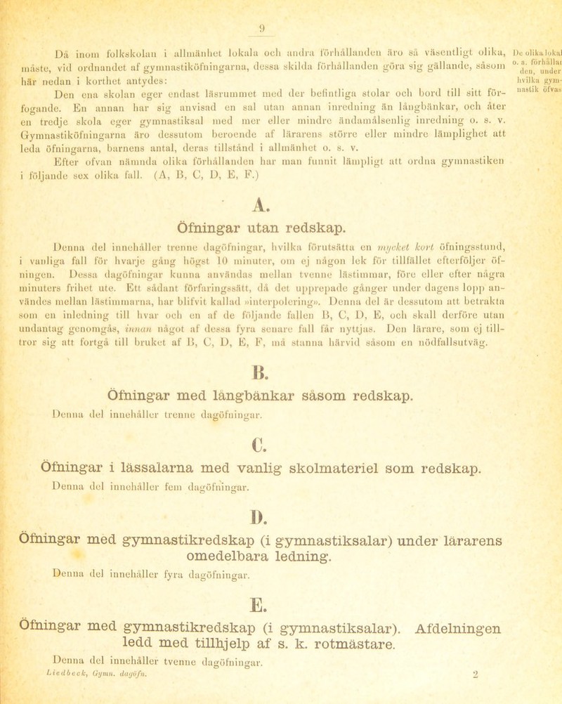 9 Dä inom folk«kolaii i iillmänliet lokala och andra förhållanden äro sä väsentligt olika, måste, vid ordnandet af gymnastiköfningarna, dessa skilda förhållanden göra sig gällande, såsom här nedan i korthet antydes: Den ena skolan eger endast läsrummet med der befintliga stolar och bord till sitt för- fogande. En annan har sig anvisad en sal utan annan inredning än långbänkar, och åter en tredje skola eger gymnastiksal med mer eller mindre ändamålsenlig inredning o. s. v. Gymnastiköfningarna äro dessutom beroende af lärarens stöirc eller mindre lämj)lighet att leda öfningarna, barnens antal, deras tillstånd i allmänhet o. s. v. Efter ofvan nämnda ofika förhållamlen har man funnit lämpligt att ordna gymnastiken i följande sex olika fall. (A, B, C, D, E, F.) De ulika lokal 0. a. förhiillui (leii, under livilku g.VJu- uastik öfvas A. Öfningar utan redskap. Denna del innehåller trenne dagöfningar, hvilka förutsätta en mijcket kort öfningsstund, i vanliga fall för hvarje gång högst 10 minuter, om ej någon lek för tillfället efterföljer öf- ningen. Dessa dagöfningar kunna användas mellan tvenne lästimmar, före eller efter några minuters frihet ute. Ett sådant förfaringssätt, då det upprepade gånger under dagens lopp an- vändes mellan lästimmarna, har blifvit kallad »interpolering». Denna del är dessutom att betrakta som en inledning till hvar och en af de IViljande fallen B, C, D, E, och skall derföre utan undantag genomgås, innan något af dessa fyra senare fall får nyttjas. Den lärare, som ej till- tror sig att fortgå till bruket af B, C, D, E, F, må stanna härvid såsom en nödfallsutväg. B. Öfningar med längbänkar såsom redskap. Denna del innehåller trenne dauöfniimar. O D C. öfningar i lässalarna med vanlig skolmateriel som redskap. Denna del innehåller fem dai>'öfnin<rar. O O D. öfningar med gymnastikredskap (i gymnastiksalar) under lärarens omedelbara ledning. Denna del innehåller fyra dagöfningar. E. ledd med tillhjelp af s. k. rotmästare. Denna del innehåller tvenne daöröfiiinuar. O o LiedOcefe, Gi/mn. dayöfn.