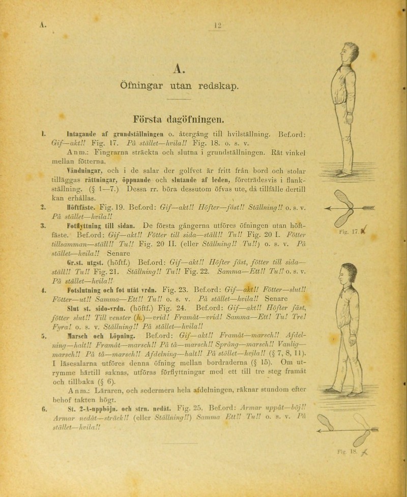 A. Öfningar utan redskap. Första (lagöfiiiiigcii. Intasiindo af ^rniiilställiiin^iMi o. återgång till livilstfillning. Bef.ord: Gif—akt!! Fig. 17. På stället—hvilaH Fig. 18. o. s. v. Anni.: Fingrarna sträckta ocli slutna i grundställningen. Rät vinkel mellan fotterna. Vfiudniii^ar, och i de salar der golfvet är fritt från bord och stolar tilläggas r.åttnin:ar^ öppiiaudc och slutande af leden, företrädesvis i flank- stäJlning. (§ 1-—7.) Dessa rr. böra dessutom öfvas ute, dä tillfälle dertill kan erhållas. i Iluftniste. Fig. 19. Bef.ord: Gif—akt!! Höfter—fäst!! Ställning!! o. s.\. På stället—hvilaH fotlyttnins till sidan. De första gångerna utföres öfningen utan höft- fäste. Bef.ord: Gif—akt!! Fotter till sida—ställ!! Tu!! Fig. 20 I. Fötter tillsamman—ställ!! Tu!! Fig. 20 II. (eller Ställning!! TuU) o. a. v. Pä stället—hcilaH Senare Gr.sl. ntgst. (höftf.) Bef.ord: Gif—akt!! Höfter fäst, fötter till sida— ställ!! Tu!! Fig. 21. Ställning!! TuU Fig. 22. Samma—EttU TuU o. a. v. På stället—hvila!! Fotslntning och fot utåt rrdn. Fig. 23. Bef.ord: Gif—akti! Fötter—slntU Fötter—utU Samma—EttU TuU o. s. v. På stället—hvilaU Senare ^ Slut st. sido-vrdn. (höftf.) Fig. 24. Bef.ord: Gif—aktU Höfter fäst,' föUer slutU Till venster (/t.)—vrid! Framåt—vrid! Samma—Ett! Tu! Tre! Fijra! o. s. v. Ställning!! På stället—hvilaU llarsrh och Löpning. Bef.ord: Gif—aktU Framåt—marsch!! Afdel- ning—haltU Framåt—marsch!! På tå—marsch!! Sj^rång—marsch!! Vanlig— marsch!! På tå—marsch!! Afdelning—halt!! På stället—hvilaU (§7,8, II). I läsesalarna utföres denna öfning mellan bordraderna (§ 15). Om ut- rymme härtill saknas, utföras förflyttningar med ett till tre steg framåt och tillbaka (§ 6). Anm.: Läraren, ocb sedermera hela afdelningcn, räknar stundom efter behof takten högt. St. 2-A-npphöjn. och strn. nedåt. Fig. 2.ö. Bef.ord: .Irmar uppåt—höjU Armar nedåt—sträck!! (eller StällnitigU) Sannnn httU luU o. s. v. lå stället—hvilaU