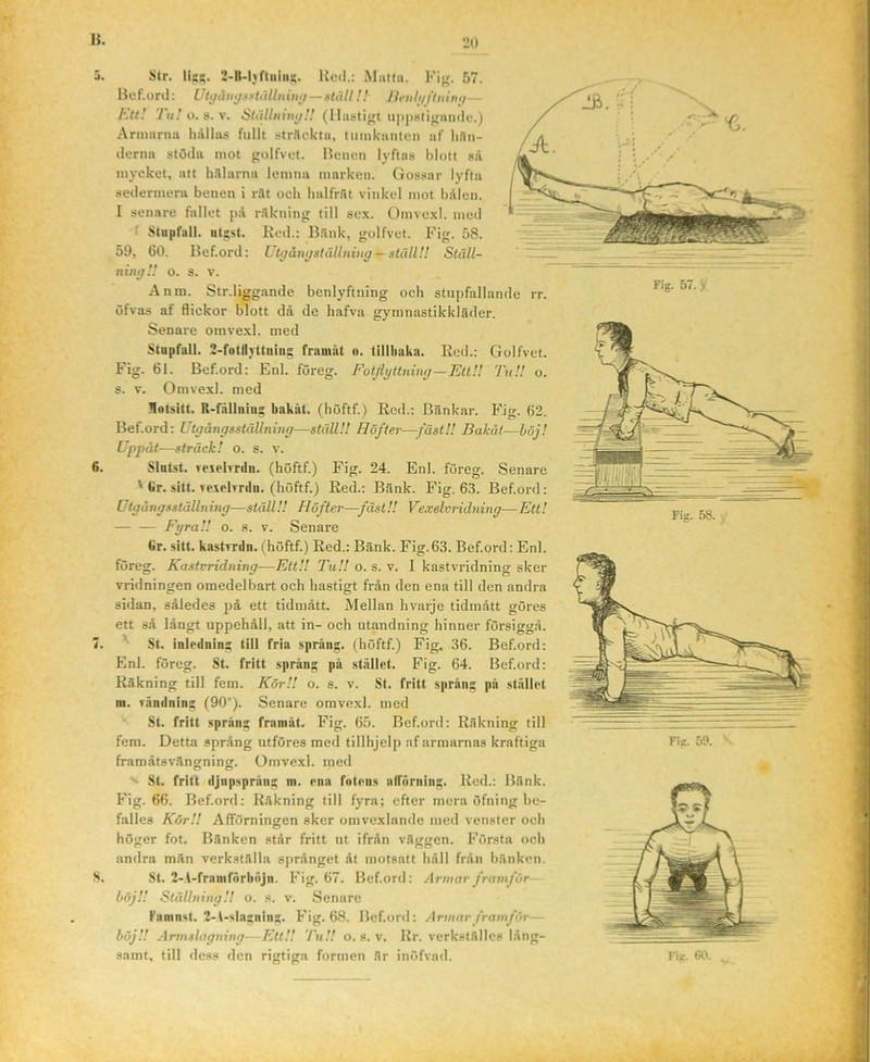 3. Str. lig?. 2-B-l)rtiiiag. Kud.: Muttii. Fijf. 57. Bef.ortl: UUjåuijsHiillnimj—»täll!! lifiihifluimi— l\tt! Tu! o.a.v. Ställnint/H (lltu$ti^t ii|)|it<tigiiii(lu.) Armarna hållas fullt strflcktu, tumkiinten af hnii- ilerna stöda mot gulfvot. Benen lyftas blott så mycket, att hSlarna lemna marken. Gossar lyfta sedermera benen i rllt och halfråt vinkel mot bålen. I senare fallet på r.åkning till sex. Omvexl. med • Stupfall. utgst. Red.: Bånk, golfvet. Fig. 58. 59, 60. Bef.ord: Utffåuitsiällniitg ^atullH Ställ- ningU o. s. v. Anm. Str.ligg:inde benlyftning och stiipfallande rr. öfvas af flickor blott då de hafva gymnastikkläder. Senare omvexl. med Stupfall. 2-fotflYttniiig franiat o. tillhaka. Red.; Golfvet. Fig. 61. Bef.ord: Enl. föreg. Foifyttning—EltU Tu!! o. s. V. Omvexl. med llntsitt. R-fäilning bakiit. (höftf.) Red.: Bänkar. Fig. 62. Bef.ord: Utgångsställning—ställ!! Höfter—fäst!! Bakat—höj! Uppåt—sträck! o. s. v. 6. Slutst. veichTiln. (höftf.) Fig. 24. Enl. föreg. Senare ' Gr. sitt. Texelvrdn. (höftf.) Red.: Bänk. Fig. 63. Bef.ord: Utgångsställn ing—ställ!! Höfter—fäst!! Vexdvridning— Ett! FgraU o. s. v. Senare Gr. sitt. kastTrdn. (höftf.) Red.: Bänk. Fig.63. Bef.ord: Enl. föreg. Kastvridning—Ett!! TtiU o. s. v. I kastvridning sker vridningen omedelbart och hastigt från den ena till den andra sidan, således på ett tidmått. Mellan hvarje tidmått göres ett så långt uppehåll, att in- och utandning hinner försiggå. 7. ^ St. inledning till fria språng, (höftf.) Fig. 36. Bef.ord: Enl. föreg. St. fritt spräng på stället. Fig. 64. Bef.ord: Räkning till fem. KörU o. s. v. St. fritt språng på stället m. vändning (90°). Senare omvexl. med St. fritt spräng framåt. Fig. 65. Bef.ord: Räkning till fem. Detta språng utföres med tillhjelp af armarnas kraftiga framåtsväncrninor. Omvexl. med O O '' St. frift djnpspräng ni. ena fotens atrörniiig. Red.; Bänk. Fig. 66. Bef.ord: Räkning till fyra; efter mera öfning be- falles KörU Afförningen sker omvexlande med venster och höger fot. Bänken står fritt ut ifrån väggen. Första och andra män verkställa språnget åt motsatt håll från bänken. S. St. 2-V-franifnrhnjn. Fig. 67. Bef.ord: Armar framför— böjU Ställning!! o. s. v. Senare Faninst. 2-t-slagning. Fig. 68. Bef.ord: Armar framför— böjU Armslagning-—EttU TuU o. s. v. Rr. verkstälics lång- samt, till dess den rigtiga formen är inöfvad.