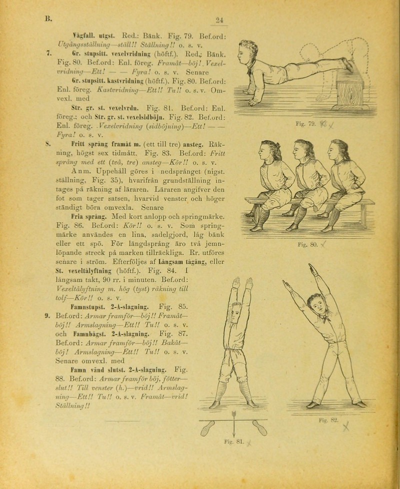 1{. 7, S. 9. Vå;;fali. ut^st. Hed.: Hfliik. Kig. 79. l$ef.ord: ri^ånygatällninii —ställ!! Ställninij!! o. 8. v. Ur. stupsitt. ve\elvriiliiiii|; (liöftf.). Redv I$iliik. Fig. 80. Bef.ord: Eiil. föreg. Fnunåt—höj!, Vexil- t'riJnin(/—Ftt! — — Fyra! o. 8. v. Senare tir. stup.sitt. ka.stvriiliiiii:; (liöftf.). Fig. 80. Hef.ord: Enl. föreg. Kastvridnin^—Ett!! Tu!! o. s. v. Oni- vexl. lued Str. jr. st. revelvrilii. Fig. 81. Bef.ord: Enl. föreg.; ocli Str. gr. st. Yexelsidböjii. Fig. 82. Hef.urd; Enl. föreg. .Fe.relcridinng (^sidhöjniitg)—Ett! Fgra! o. s. v. Fritt sprang franiat ni. (ett till tre) austeg. Räk- ning, högst sex tidmått. Fig. 83. Bef.ord; Fritt språng med ett (två, tre) ansteg—Kör!! o. s. v. Anm. Uppehåll göres i nedsprånget (nigst. stiillning, Fig. 35), hvarifrån grundstfillning in- tages på räkning af läraren. Läraren angifver den fot som tager satsen, hvarvid venster och höger ständigt böra omvexla. Senare Fria språng. Med kort anlopp och springmärke. Fig. 86. Bef.ord; Kör!! o. s. v. Som spring- märke användes en lina, sadelgjord, låg bänk eller ett spö. För längdsprång äro två jemn- löpande streck på marken tillräckliga. Hr. utföres sehare i ström. Efterföljes af Långsam tågäiig^ eller St. reieltålvftning (höftf.). Fig. 84. I långsam takt, 90 rr. i minuten. Bef.ord: Vexeltålgftnivg m. hög (tgst) räkning till tolf—KörH o. s. V. Famiistupst. 2-A-slagning. Fig. 85. Bef.ord: Armar framför—höjl! Framåt— Fig. 79. % ./ Fig. 80. / böj!! Armslagning—Ett!! Tu!! o. och Faniubågst. 2-A-slagning. Fig. 87. Bef.ord: Armar framför—böj!! Bakåt— böj! Armslagning—Ett!! Tu!! o. s. v. Senare omvexl. med Famn yäiiil slutst. 2-A-slagning. Fig. 88. Bef.ord: Armar framför böj, fötter— slut!! Till venster (A.)—vrid!! Armslag- ning—Ett!! Tu!! o. 8. V. Framåt—vrid! Ställning !! Fie. ftJ. , > X ' - Fie. 81. J