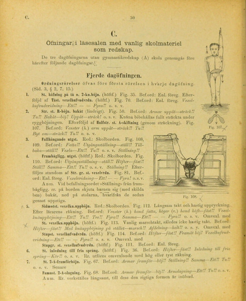 ;so C. Öfning-arti läsesalen med vanlig skolmateriel som redskap. De tre tlngöfiungarna iitan gymnastikredskap (A) skola genoingAs före hilrefter fCdjande dagöfningar.J^ j F.jerde (Ijigöfningeii. Onliiingsrörolser öfvas före första rörelsen i livurje dagöfning. (Sid. 3, § 2, 7. 15.) St. häfniu; pä tä o. 2-kii.liäjn. (höftf.) Fig. 35. Bef.ord: Enl. föreg. Efter- följd af Tast. rexelhiifruilrrilii. (höftf.) Fig. 70. Bef.ord: Enl. föreg. Vexel- hnfvuJrriJninjj—Ett!.' — — Fyra!! o. s. v. Str. st. R-bujn. bakat (lindrigt). Fig. 50. Bef.ord: Armar uppåt—sträck!! Tu!! Bakåt—höj! Uppåt—sträck! o. s. v. KnSna bibehållas fullt sträckta under ryggböjningen. Efterföljd af llalfstr. st. A-skiftning (genom sträckning). Fig. 107. Bef.ord; Venster (Ji.) arm uppåt—sträck!! TuU Byt om—sträck!! Tu!! o. s. v. Fallhängande utgst. Red.: Skolborden. Fig. 108, 109. Bef.ord: Fatta!! Utgångsställning—ställ!! Till- baka—ställ!! Vexla—EttU TuU o. s. v. Ställning!! Franibågligg. utgst. (höftf.) Red.: Skolborden. Fig. 110. Bef.ord; Utgångsställning—ställ!! Höfter—fäst!! Ställ!! Samma—EttU TuU o. s.. v. Ställning!! Efter- följes stundom af Str. gr. st. rexelvrdn. Fig. 81. Bef.- ord; Enl. föreg. Vexelvridning-—Ett! Fyra! o.s. v. Anm. Vid befallningsordet »Ställning» från fram- bågligg. rr. på borden skjuta barnen sig (med skilda ben) bakåt, ned på stolarna, hvarifrån de sedan genast uppstiga. Sidnintst. vexelkn.uppbnjn. Hed.: Skolborden. Fig. 112. Långsam takt och hastig uppryckning.. Efter lärarens räkning. Bef.ord: Venster (A.) hand fatta, höger (v.) hand höft—fäst!! ] excl- knäuppböjning—EttU TuU TreU Fyra!! Samma—EttU — — tyraU o. s. v. Omvexl. med St. Tpxelkn.iippböjn. (höftf.) Fig. 113. Vanlig marschtakt, således icke hastig takt. Bef.ord: Höfter—fäst!! Med knäuppböjning på stället—marsch!! Afdelning—halt!! o. s. y. Omvexl. med Stnpst. Tpxelbnfvudyrdn. (höftf.) Fig. 114. Bef.ord: Höfter—JästU Framatböj! \ exelhufvud- cridning—EttU r Fyra!! o. s. v. Omvexl. med St. inledning till fria spräng, (höftf.) Fig. 36. Bef.ord: Höfter fäst.. Inledning till fria spräng—KörU o. s. v. Rr. utföres omvexlande med hög eller tyst räkning. ^ ^ St. 2-A-framförböjn. Fig. 67. Bef.ord: Armar framför—böjU Ställning!. Samn%a htt.! Tu., Faninst. 2-.i-slasning. Fig. 68. Bef.ord: Armar framför—böjU Armslagning—Ett!! Tu., o.s. v. Anm. Rr. verkställes långsamt, till dess den rigtiga formen är inöfvad.