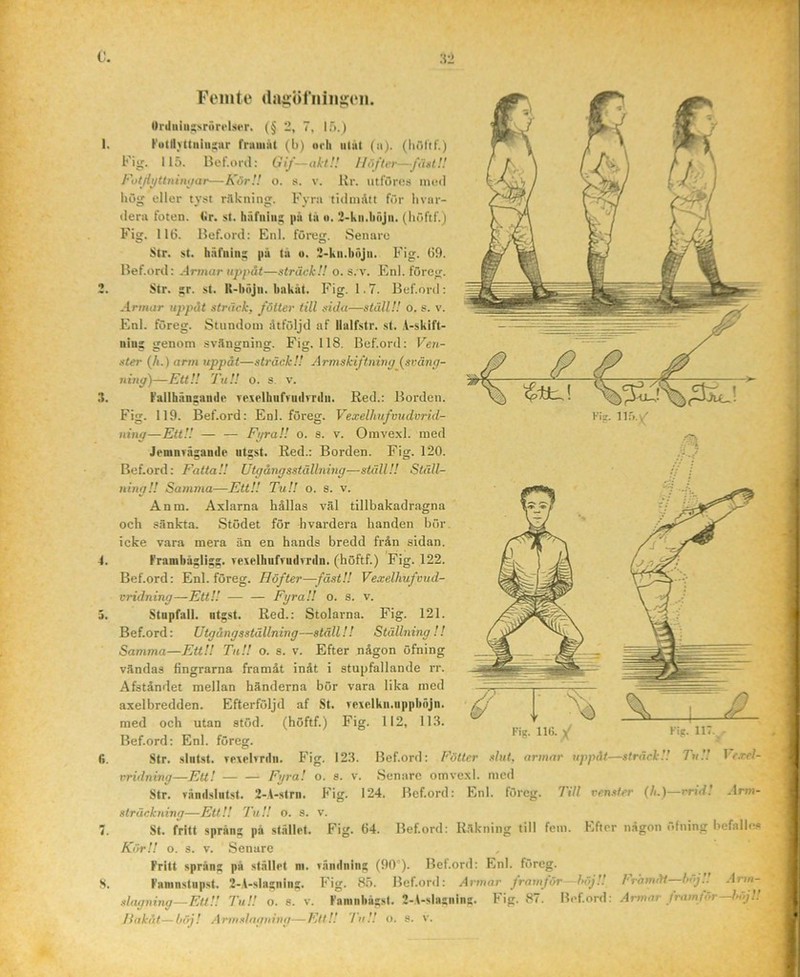 I. .t. 4. r>. 8. Urtliiiu^NrörcIser. (§ 2, 7, 15.) Futll>ttiiiu;;ur fruiiiiit (b) orh uliU (ii). (Iiflltf.) Fig. 115. Bef.iml: Gif—aklH Höfter—fu»l!! Fotjiyttnintiar—KörH o. s. v. Rr. utfurcs iiilmI i»ög eller tyst rilkning. Fyra tidiiiAtt fOr livar- (lera foten. <ir. st. häfuiii^ |iu ta o. 2-kn.liöJn. (Iiöftf.) Fig. 116. Hef.ord: Enl. föreg. Senare Str. st. tiäfiiiii: pu ta u. 2-kii.l)öjii. Fig. 69. Hef.ord: Artnar uppåt—sträck!! o. s. v. Enl. föreg. Str. ;;r. st. R-höjii. bakåt. Fig. 1.7. Hef.ord; -•Irmcir uppåt sträck, föiter till sula—ställ!! o. s. v. Enl. föreg. Stundom åtföljd af llalfstr. st. i-skift- niiis sienom svängning. Fig. 118. Hef.ord; Ven- ster (A.) arm uppåt—sträck!! Armskiftnimj (svång- ning)—Ett!! Tu!! O. s. v. fallhänsande vexelhiifruilrrtlii. Red.: Horden. Fig. 119. Hef.ord: Enl. föreg. Vexelhnfvudurid- ;. 120. Ställ- tillbakadragna Jemnväzaiiile utgst. Red.: Borden. Fi Hef.ord: Fatta!! Utgångsställning—ställ!! ning!! Samma—Ett!! Tu!! o. s. v. Anm. Axlarna hållas väl och sänkta. Stödet för hvardera handen bör icke vara mera än en hands bredd från sidan. Frambäslisz- Texelhufvudvriln. (höftf.) Fig. 122. Hef.ord: Enl. föreg. Höfter—fäst!! Vexelhufmtd- vridning—Ett!! — — Fyra!! o. s. v. Stupfall. utgst. Red.: Stolarna. Fig. 121. Hef.ord: Utgångsställning—ställ!! Ställning!! Samma—Ett!! Tu!! o. s. v. Efter någon öfning vändas fingrarna framåt inåt i stupfallande rr. Afståndet mellan händerna bör vara lika med axelbredden. Efterföljd af St. rexelkii.uppböjn. med och utan stöd. (höftf.) Fig. 112, 11.1. Hef.ord: Enl. föreg. Str. slutst. Trxelvrdn. Fig. vridning—Ett! — — Fyra! o. sträckning—Ett!! Tu!! o. s. St. fritt språng på st.ällrt. KörU o. s. v. .Senare Fritt språng på stållpt ni. Faninstupst. 2-A-slagning. slagning—Ett!! Tu!! o. 8. v. S'- v:) 12.1. Hef.ord: Föiter slut, armar uppåt—sträck!! Tu!! Vcxcl- -IfW- Fig. 64. Hef.ord: Räkning till fem. Efter någon öfning befalles Tandning (90°). Hef.ord: Enl. föreg. Fig. 85. Hef.ord: Armar framför -höj!! Framåt—hoj Arw- Faninbågst. 2-A-siasning. Fig. 87. Hef.ord: Armar framför—höj!! Hakat—höj! Armslngning—Ett!! /u!! Fointe Uaii:öriiiiij;:t‘ii.