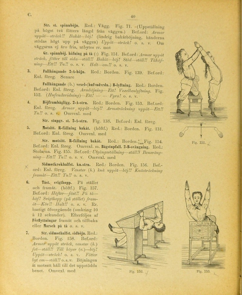 0. 4<» Str. st. s|.rim,l.öj.i. Red.: Vftfrjr. 71. (Uppstullninj. pa liögst tva fötters l.lngil ln\n vttggcu.) Hef.onl: Armur ui>påt- siräck!! Bakåt böj! (lindrig ImkilthOjiiing, liflnd.frmi stuilas högt upp pA v.lggen) Uppåt—sträck! o. s. v. (4m väggarna ej Sro fria, utbytes rr. mot Gr. spänuliöj. härniiis pu tii (:) Fig. 151. Hef.ord: sträck, fötter till sida—ställ!! Bakåt—böj! Stöd—ställ!! Tåhäf- ninp—KttU ItiU o. s. v. IJelt—omU o. s. v. .1. Fallhuiisiiiitle 2-A-böjii. Red.: liorden. Fig. 139. Hef.ord: Enl. fureg. Senare Fallliänsaiide (b.) ve\el-(hufvutlvnln.) B-lyftniiig. Red.; Borden. Bef.ord: Enl. föreg. Armböjning—Ett! Vexelhenlyflning. Fig. 152. {Hufcudvridning')—Ett! Fijra! o. s. v. 4. Böjframbäsli;-. 2-1-strn. Red.: Borden. Fig. 153. Bef.ord: Enl. föreg. .dn/iar. uppåt—böj!! Armsträckning uppåt—Ett!! TuU o. s. V. Omvexl. med Str. stupsr. st. 2-l-stni. Fig. 138. Bef.ord: Enl. förecr. 5. .Bntsitt. R-fällniiig bakåt, (höftf.) Red.: Borden. Fig. 131. Bef.ord: Enl. föreg. Omvexl. med Str. niotsitt. R-fullning bakåt. Red.: Borden.‘^Fig. 154. Bef.ord: Enl. föreg. Omvexl. m. Bågstupfall. 2-B-svruigiiing. Red.: Stolarna. Fig. 155. Betoxåv Utgångsställning—ställ!! Bensväng- ning—EttU TuU o. s. V. Omvexl. med ^ Sidniotkrokhalfst. kn.strii. Red.: Borden. Fig. 156. Bef.- ord: Enl. föreg. Venster (h.) k7iä uppåt—böjU Knästräckning Jramåt—EttU TuU o. s. v. (5. Tåst. STigthopp. På stället och framåt, (höftf.) Fig. 157. Bef.ord: Höfter—fäst!! På tå— häf! Soigthopp (på stället) fram- åt—KörU Halt!! o. s. v. Rr. hastigt öfvergående (omkring 10 å 12 sekunder). Efterföljes af FnrllYttningar framåt och tillbaka eller Rarsrh på tå o. s. v. 7. Str. sidniothalfst. sidbnjii, Red.: Borden. Fig. 158. Bef.ord: Armor uppåt sträck, venster (h.) fot—ställ!! Till höger (v.)—böj! Uppåt—sträck! o. s. v. Fötter byt om—ställ!! 0.a. V. Böjningen åt motsatt håll till det uppstödda benet. Omvexl. med