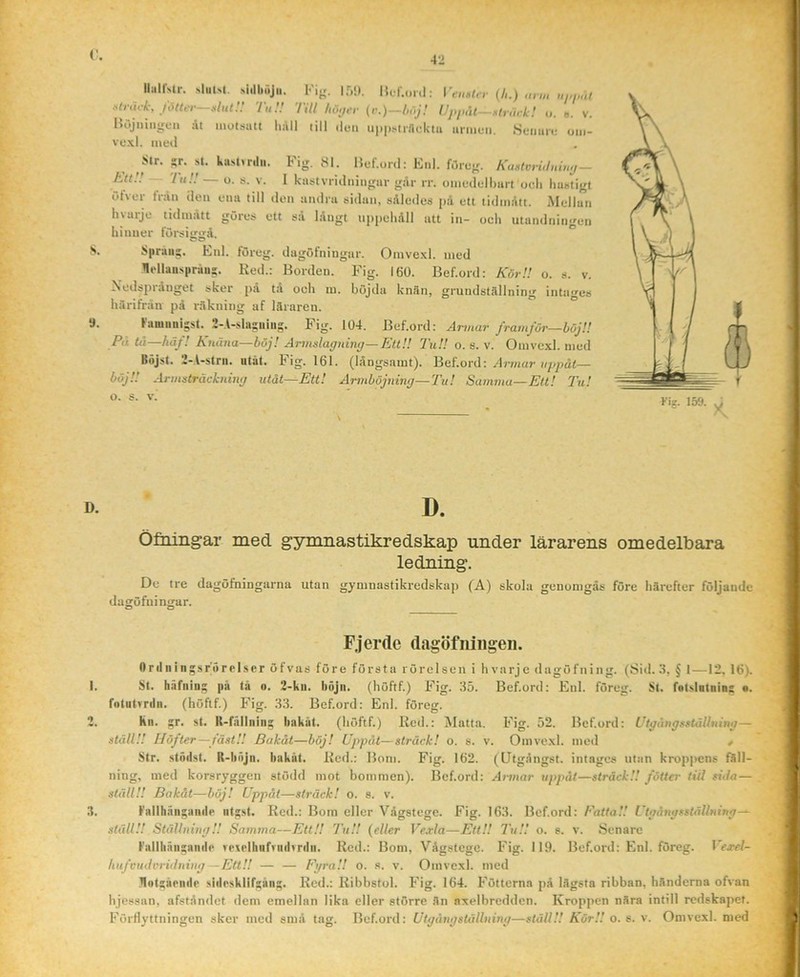 IlalMr. sJiitsl, siillHij,,. Fig. if,.) |{L.f.,ml: (h.) Mk, T,,;; nu hi\,a- (r.)-u,j! Uj,j,ut- ->,tr„rk! i,. ». V. liöjniugun dt motsatt lidll till tlen uppsiinckta armen. Semin: om- vexl. meti Str. »r. ,st. kasttrilii. Fig. 81. Hef.onl: Enl. föreg. KaMvri,lniu,j — EttU 'ht!! — o. s. V. I k-astvridningar går rr. omedelbart ocli hastigt öfver tVdn den ena till den andra sidan, sAlcdes pd ett tidmdtt. Mellan hyarje tidmdtt göres ett sd långt uppehåll att in- och utundningen hinner lorsiirtrå. Sprang. Enl. föreg. dagöfniugar. Omvexl. med llellauspråu?. Red.: Borden. Fig. 160. Bef.ord: KörU o. s. v. Nedsprånget sker på tå och m. höjda knän, grundställning intages härifrån på räkning af läraren. Kaniiinisst. 2-A-sla£iiiug. Fig. 104. Bef.ord: Armar framför—böj!! Pii tii—häf! Knäna—böj! Armslagning—EttU TuU o. s. v. Omvexl. med Bojst. i-.l-strn. utåt. l'ig. 161. (långsamt). Bef.ord: Armar uppåt— böjU Armsträckning utåt—Ett! Armböjning—Tu! Samma—Ett! Tu! o. s. V. Öfaingar med gymnastikredskap under lärarens omedelbara ledning. De tre dagöfriingarna utan gymnastikredskap (A) skola genomgås före härefter följande dagöfuin<;ar. D & Fjerde dagöfningen. Orilningsrörpl.ser öfvas före första rörelsen i h varje dagöfning. (Sid. 3, § I—12, 16). St. häfaini; pä tä o. 2-ku. böjn. (höftf.) Fig. 35. Bef.ord: Enl. föreg. St. fotslalnia: •. fotutrnlii. (höftf.) Fig. 33. Bef.ord: Enl. föreg. kn. !;r. st. K-fällnini; bakat, (höftf.) Red.: Matta. Fig. 52. Bef.ord: Utgångsställning— ställ!! Höfter—fäst!! Bakåt—böj! Uppåt—sträck! o. s. v. Omvexl. med ^ Str. stödst. R-bnJn. bakåt. Red.: Bom. Fig. 162. (Utgångst. intages utan kroppens fäll- ning, med korsryggen stödd mot bommen). Bef.ord: Armar uppåt—sträck!! fotter tii! si Ja— ställ!! Bakåt—böj! Uppåt—sträck! o. s. v. Fallhniigande iititst. Red.: Bom eller Vågstege. Fig. 163. Bef.ord: EatiaU UtgångsstäUning-^ ställ!! Ställning!! Samma—EttU TuU {eller Ve.rla—EttU 7'uU o. s. v. Senare Fallliäiisaiide ro%elhiifriidvrdii. Red.: Bom, Vågstege. Fig. 119. Bef.ord: Enl. föreg. 1 liufcudcriJning—EttU — — FgraU o. s. v. Omvexl. med Hotttäeiide shlpsklif^än^. Red.: Rihhstol. Fig. 164. Fötterna pä lägsta ribban, händerna ofvan hjessan, afståndet dem emellan lika eller större än axelbredden. Kroppen nära intill redskapet. Förflyttningen sker med små tag. Bef.ord: Utgång ställning—ställ!! KörU o. s. v. Omvexl. med