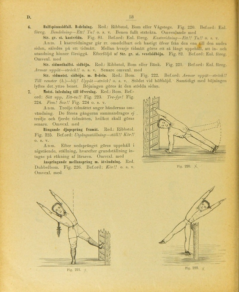 I>. (i. i. Fig. 222. r.R Hulfspäuu.siiirall. Red.: Ril)l)8tol, l$oin ellor Vdfrutctjjtj. Fig. 220. IJef.ord: Kul. fOrog. Bendeluimj—Ett! Tu! o. s. v. Hum*n fullt Htrllcklii. Oinvox)an(li; iikmI Str. ;r. st. kust«riiln. Fig. 81. Uef.ortl: Enl. föreg. Ka»trniliiin^—Ett!! Tu!! o. s. v. Anm. 1 kastvridningnr gilr rr. omcdelbnrt och hastigt öfvcr fr.in den ena (jll ilen andra sidan, således på ett tidnultt. Mellan hvarje tidmått görea ett aå långt iippehiTl, att in- <x-li utandning hinner försiggå. Efterföljd nf Str. gr. st. vciclsiilhnjn. Fig. 82. Hef.ord: Enl. föreg. Omvexl. med Str. sidniothalfst. sidhöjn. Red.: Rihhstol, liom eller B.lnk. Fig. 221. lief.ord: Enl. föreg. Armar uppåt—sträck!! o. s. v. Senare omvexl. med Str. sidniotst. sidböjti. iii. B-dtdn. Red.: Bom. Fig. 222. Bef.ord: Armar uppåt—sträck!! Till venster (ä.)—böj! Uppåt—sträck! o. s. v. Stödet vid höfthöjd. .Samtidigt med höjningen lyftes det .yttre benet. Böjningen göres åt den stödda sidan. .Hotst. inledning till öfrerslag. Red.: Bom. Bef.- ord: Sitt upp. Ett-tu!! Fig. 223. Tre-fyr! Fig. 224. Fem! Sea;!! Fig. 224 o. s. v. Anm. Tredje tidmåttet anger händernas om- vändning. De första gångerna sammandrages ej . tredje och Qerde tidmåtten, hvilket skall göras senare. Omvexl. med Hängande djupspräiig franiät. Red.: Rihhstol. Fig. 225. Bef.ord: Utgångsstållning—ställ!! KörU o. s. V. Anm. Efter nedsprånget göres uppehåll i nigstående, ställning, hvarefter grundställning in- tagas på räkning af läraren. Omvexl. med Anspringande niellaiispriuig ni. ätväiidniiig. Red. Dubbelbom. Fig. 226. Bef.ord: Köi\'! o. s. v. l'*?- 220. X. Omvexl. med