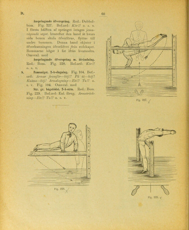 luN|iriiii;uiide ufu<r!t|)ruii;;. Uud.: l)iibl)d- boiu. Fig. 227. Bef.oril: Kör!! o. s. v. I första halfteo uf språnget intages jeinu- väffatule utifst. bvarefter den hand åt livars sida benen skola öfverförus, Hyttas till undre bommen. Denna hand skjuter i öfverkastniugeu öfverlifvet frun redskapet. Bommarne högst 1 fot ifrån hvarandru. Omvexl. med Anspriii;aude ufverspräu^ lu. utvuiiduing. Red.: Bom. Fig. 228. Bcf.ord: Kör!! o. s. V. S. Famniiisst. 2-A-slagnins;. Fig. 104. Bef.- ord: Jrmar framför—böj!! På tå—häf! Knäna—böj! Årmslagning—Ett!! Tu!! o. s. V. Fig. 104. Omvexl. med Str. gr. bågstödst. 2-A-stru. Red.: Bom. Fijr. 229. Bef.ord: Enl. föreg. Årmsträck- ning—Ett!! Tu!! o. s. v.