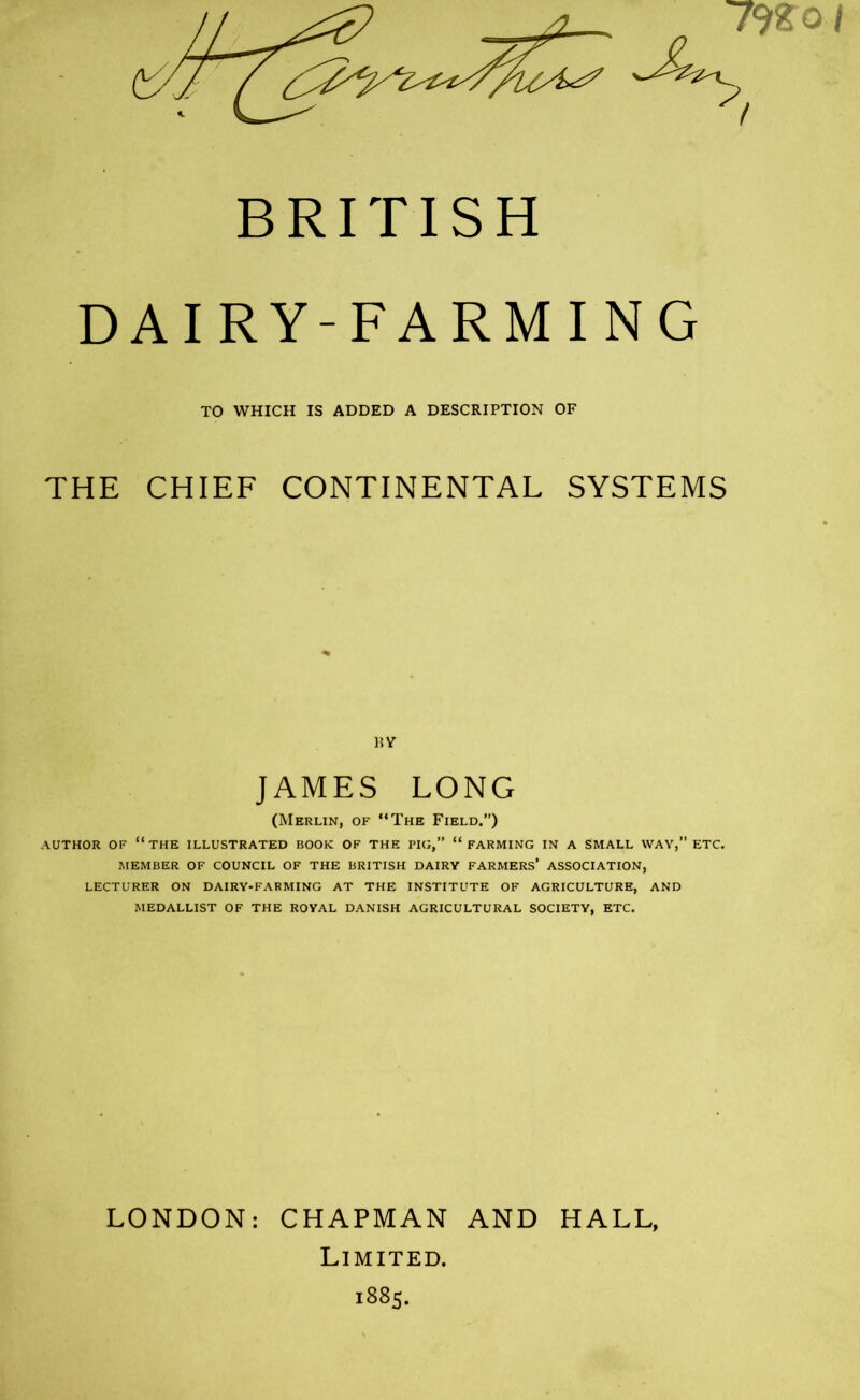 792 o1 / BRITISH DAIRY-FARMING THE CHIEF CONTINENTAL SYSTEMS (Merlin, of “The Field.”) AUTHOR OF “THE ILLUSTRATED BOOK OF THE PIG,” “FARMING IN A SMALL WAY,” ETC. MEMBER OF COUNCIL OF THE BRITISH DAIRY FARMERS’ ASSOCIATION, LECTURER ON DAIRY-FARMING AT THE INSTITUTE OF AGRICULTURE, AND MEDALLIST OF THE ROYAL DANISH AGRICULTURAL SOCIETY, ETC. LONDON: CHAPMAN AND HALL, Limited. 1885. TO WHICH IS ADDED A DESCRIPTION OF JAMES LONG