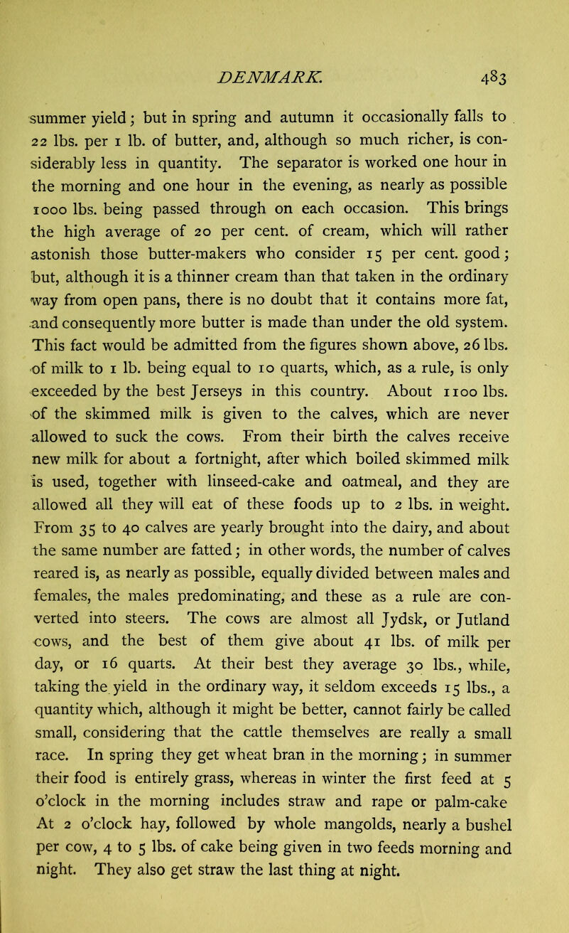 summer yield; but in spring and autumn it occasionally falls to 22 lbs. per 1 lb. of butter, and, although so much richer, is con- siderably less in quantity. The separator is worked one hour in the morning and one hour in the evening, as nearly as possible 1000 lbs. being passed through on each occasion. This brings the high average of 20 per cent, of cream, which will rather astonish those butter-makers who consider 15 per cent, good; but, although it is a thinner cream than that taken in the ordinary way from open pans, there is no doubt that it contains more fat, .and consequently more butter is made than under the old system. This fact would be admitted from the figures shown above, 26 lbs. of milk to 1 lb. being equal to 10 quarts, which, as a rule, is only exceeded by the best Jerseys in this country. About 1100 lbs. of the skimmed milk is given to the calves, which are never allowed to suck the cows. From their birth the calves receive new milk for about a fortnight, after which boiled skimmed milk is used, together with linseed-cake and oatmeal, and they are allowed all they will eat of these foods up to 2 lbs. in weight. From 35 to 40 calves are yearly brought into the dairy, and about the same number are fatted; in other words, the number of calves reared is, as nearly as possible, equally divided between males and females, the males predominating, and these as a rule are con- verted into steers. The cows are almost all Jydsk, or Jutland cows, and the best of them give about 41 lbs. of milk per day, or 16 quarts. At their best they average 30 lbs., while, taking the yield in the ordinary way, it seldom exceeds 15 lbs., a quantity which, although it might be better, cannot fairly be called small, considering that the cattle themselves are really a small race. In spring they get wheat bran in the morning; in summer their food is entirely grass, whereas in winter the first feed at 5 o’clock in the morning includes straw and rape or palm-cake At 2 o’clock hay, followed by whole mangolds, nearly a bushel per cow, 4 to 5 lbs. of cake being given in two feeds morning and night. They also get straw the last thing at night.