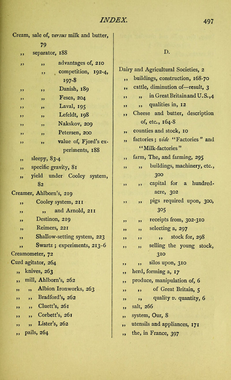 Cream, sale of, versus milk and butter, 79 ,, separator, 188 ,, ,, advantages of, 210 ,, competition, 192-4, 197-8 ,, ,, Danish, 189 ,, ,, Fesca, 204 „ Laval, 195 ,, ,, Lefeldt, 198 ,, ,, Nakskov, 209 99 „ Petersen, 200 a? „ value of, Fjord’s ex- periments, 188 „ sleepy, 83-4 ,, specific gravity, 81 ,, yield under Cooley system, 82 Creamer, Ahlborn’s, 219 ,, Cooley system, 211 „ ,, and Arnold, 211 ,, Destinon, 219 „ Reimers, 221 ,, Shallow-setting system, 223 ,, Swartz ; experiments, 213-6 Creamometer, 72 Curd agitator, 264 „ knives, 263 ,, mill, Ahlborn’s, 262 „ ,, Albion Ironworks, 263 ,, ,, Bradford’s, 262 ,, ,, Cluett’s, 261 ,, ,, Corbett’s, 261 ,, ,, Lister’s, 262 ,, pails, 264 D. Dairy and Agricultural Societies, 2 ,, buildings, construction, 168-70 ,, cattle, diminution of—result, 3 ,, ,, in Great Britain and U.S., 4 ,, ,, qualities in, 12 ,, Cheese and butter, description of, etc., 164-8 ,, counties and stock, 10 „ factories; vide “Factories” and “Milk-factories” ,, farm, The, and farming, 295 ,, „ buildings, machinery, etc., 300 ,, ,, capital for a hundred- acre, 302 ,, ,, pigs required upon, 300, 305 ,, ,, receipts from, 302-310 ,, ,, selecting a, 297 ,, ,, ,, stock for, 298 ,, „ selling the young stock, 310 ,, ,, silos upon, 310 ,, herd, forming a, 17 ,, produce, manipulation of, 6 ,, ,, of Great Britain, 5 „ „ quality v. quantity, 6 „ salt, 266 ,, system. Our, 8 ,, utensils and appliances, 171 ,, the, in France, 397