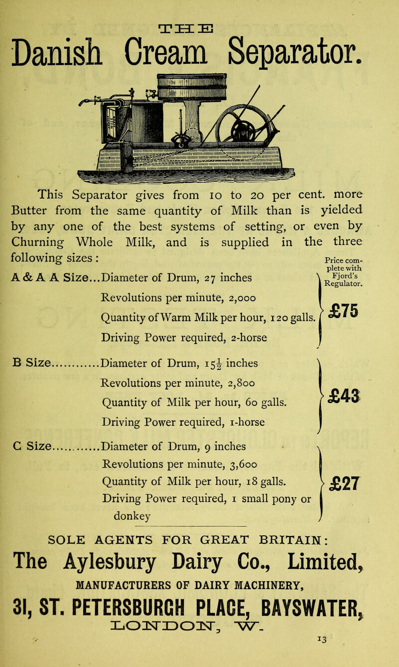 TIKIS Danish Cream Separator. This Separator gives from io to 20 per cent, more Butter from the same quantity of Milk than is yielded by any one of the best systems of setting, or even by Churning Whole Milk, and is supplied in the three following sizes : Price com- plete with A& A A Size...Diameter of Drum, 27 inches W^uktor Revolutions per minute, 2,000 Quantity of Warm Milk per hour, 120 galls. £75 Driving Power required, 2-horse B Size C Size Diameter of Drum, 15\ inches Revolutions per minute, 2,800 Quantity of Milk per hour, 60 galls. Driving Power required, i-horse Diameter of Drum, 9 inches Revolutions per minute, 3,600 Quantity of Milk per hour, 18 galls. Driving Power required, 1 small pony or donkey SOLE AGENTS FOR GREAT BRITAIN: The Aylesbury Dairy Co., Limited, MANUFACTURERS OF DAIRY MACHINERY, 31, ST. PETERSBURG)! PLAGE, BAYSWATER, LOKDOIT, W_