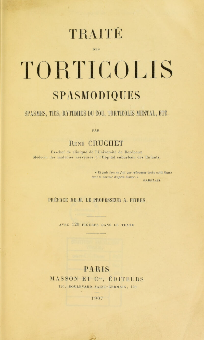 TORTICOLIS SPASMODIQUES PAH René CRUGHET Ex-clicf (le dini({iie de rUniversilé de Bordeaux Médeiin des mal;(dies iiei’vcuses à l’Hôpital suburbain des Eufanls. « El puis l’on ne fait que rebeequer toiT}’ colli fleure tant le dormir d'après disner. » liABELAIS. PlIlh^ACE DE AI. LE PROFESSEUR A. PITRES AVI.C 120 Fl CR II i;s DANS LK T'I'X rF PARIS M ASSÜIN ET C-, ÉDITEURS 120, lîOULFVAItl) SAINT'-CKHMAIX, 120