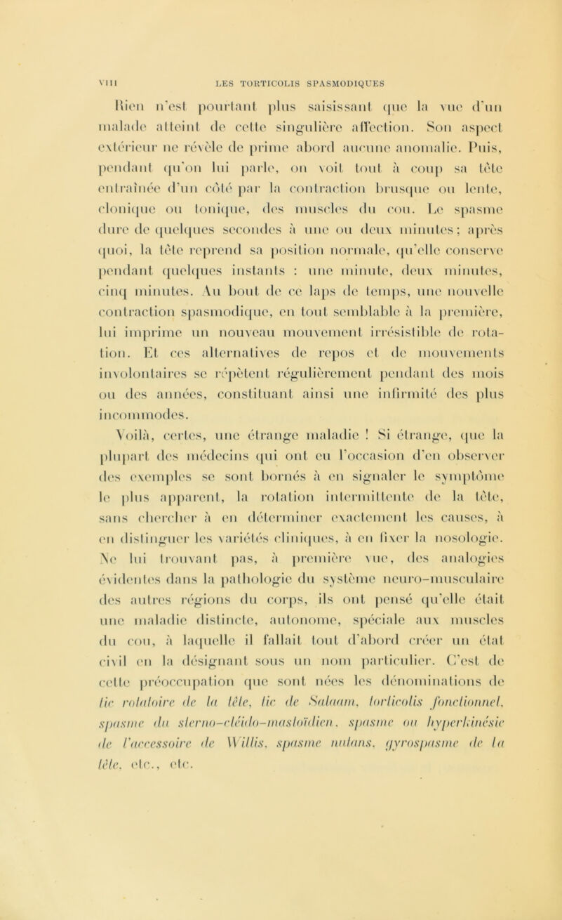 liioii n'esl poiiilanl plus saisissaul ipio la vu(‘ (1*1111 lualado alloiiil cl(' ('elle siiigiiliorc allerliou. Son asjicc'l e\l(M‘ieiir lu^ rcuMe de [iriiue abord aucune anomalie. Puis, [leiidaid ([u'ou lui parl(‘, ou \oil (oui à coup sa l('le eidi‘aiiR‘e d’un ei'ilé pai- la eoulraeliou bruscpie ou l(‘ide, (‘loui(pie ou loui(pie, d(‘s umsel(‘s du (‘ou. l.e spasme dure (le ([uebpies secondes à nue ou deux mimdes; apri's (pioi, la lète i*e[)reud sa [losiliou normale, (pi’elle c()userv(‘ [leudaid ([uebpies iuslaids : une minute, deux mimdes, ciiKj miiiules. Au bout de ce laps de teiu|)s, uwc nouvelle eoulraeliou spasmodi(pie, en tout semblable à la jiremière, lui imprime un nouveau mouvement iri'C'sislible de rota- tion. Kl ces alleriialives de repos et de uHjuvements involontaires se répètent régulièremeul [leudaid des mois ou des années, cousliluaiil ainsi une iidii-mité des plus incommodes. \Oilà, certes, une étrange maladie ! Si éti'auge, (pie la [iluparl (les médecins (pii ont eu roccasion (Teu obseiNcr d(\s (‘X(‘inples se sont bornés à eu signaler le sviupli'ime le plus apparent, la l•()lali()u iidermilliMite de la lél(‘, sans cbercluM’ ii eu délermiiier exacleiiKUil U's causes, <à (Ml disliuguei- les \ariélés (‘liiii(pies, à eu Mxer la uosologi('. N(‘ lui liouvaut pas, à premièi‘(‘ \ue, des analogies évidentes dans la palbologie du svslème ueuro-mus('ulaire des autres régions du corps, ils oui pensé (pTelle était une maladie distincte, autoiiome, spéciale aux muscles (lu cou, à laipielle il iallaii tout d’abord cré(M‘ un étal civil (Ml la désignant sous mi nom particuli(M‘. (’/est d(‘ (■(‘Ile pi'éoccupalioii cpie sont m^es les dénomiiiatioiis de lit' rohiloire de hf lèle, lie de Stdtiam. lorlieolis Jhnelioiuiel. sjftisme du sierno-rléido-inasfoïdien. sfHisine ou /lYfterlduu'sie de rnreessoire de W il lis, s[>asine n.idans. (jyrosifusine de lu lèle, (‘le., (‘le.