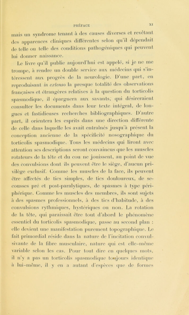 niais lin syndrome tenant à des causes diverses et revêtant des apparences cliniipies ditlerentes selon qn’il dépendait de telle ou telle des conditions patliogéniqnes cpii peuvent lui donner naissance. Le livre (pi’il publie anjonrd’lini est appelé, si je ne me tronqie, <à rendre un double service au\ médecins qui s’in- téressent aux progrès de la neurologie. D’une part, eu reproduisant in extenso la presijue totalité des observations françaises et étrangères relatives à la (piestion du torticolis spasmodicpie, il épargnera aux savants; (pii désireraient consulter les documents dans leur texte iutégi*al, de lon- gues et fastidieuses recberclies bibliograpbic[ues. D’autre part, il orientera les esprits dans une direction dinèrculc de celle dans laipielle les avait entraînés juscpi'à présent la conceptiou aiicieuue de la s]iécitîcité uosograpbiipic du torticolis spasmodiipie. Tous les médecins ([ui liront avec attention ses descriptions seront convaincus (juc les muscles rotateurs de la tète et du cou ne jouissent, au point de vue des convulsions dont ils peuvent être le siège, (raucim pri- vilège exclusif. Comme les muscles de la face, ils peuvent être allcctés de li('s simples, de lies douloureux, de so cousses |)ré et ]iosl-paralyti(pies, de spasmes à lype péri- pbéri([ue. Comme les muscles des membres, ils sont sujets à des spasmes professionnels, à des tics d’Iiabilude, à des convulsions ryllimiipies, bysiéricpies ou non. La rotation de la tête, qui |iaraissait êire tout d’abord le ])bénomèue essentiel du torticolis spasmodicpie, passe au sei'ond plan : elle devient une manifestalion purement topograpliiipie. Le fait primordial réside dans la nature de l’iiK'ilalioii (‘onvul- sivante de la libre musculaire, nature (pii est elle-même variable selon les cas. Pour tout dire en (piehpies mots, il n’y a jias un torticolis S|)asniodi(pi(' Ion jours idimliipu' à lui-même, il y en a antani d’espèces (pi(‘ de foriiK's