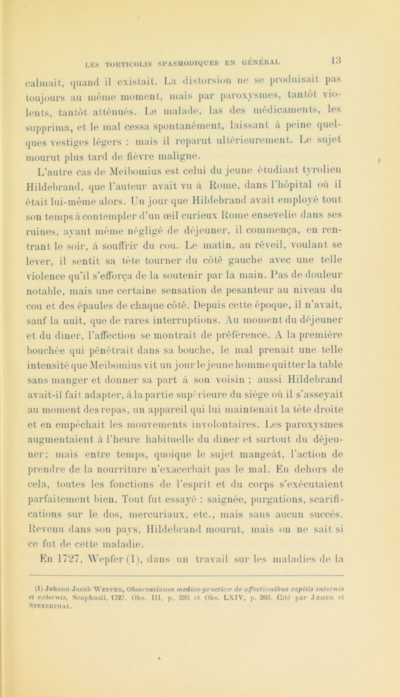 cainiait, quand il existait. La distoi-sion ni' se produisait pas toujours au iiiêiue iiioineiit, mais par parox} suies, tantôt n io- leiits, tantôt atténués. Le malade, las des médicaments, les supprima, et le mal cessa spontanément, laissant a peine quel- ques vestiges légers ; mais il reparut ultérieurement. Le sujet mourut plus tard de fièvre maligne. L’autre cas de Meihoinius est celui du jeune étudiant tyrolien LIildeliramL que l’auteur avait vu à Rome, dans l’hôpital où il était lui-mème alors. Un jour que Hildebrand avait employé tout son temps à contempler d’un œil curieux Rome ensevelie dans ses ruines, ayant même négligé de déjeuner, il commença, en ren- trant le soir, à souffrir du cou. Le matin, au réveil, voulant se lever, il sentit sa tète tourner du côté gauche avec une telle violence qu’il s’efforça de la soutenir par la main. Pas de douleur notalile, mais une certaine sensation de pesanteur au niveau du cou et des épaules de chaque côté. Depuis cette époque, il n’avait, sauf la nuit, que de rares interruptions. Au moment du déjeuner et du diner, l’afFection se montrait de préférence. A la première bouchée qui pénétrait dans sa liouche, le mal prenait une telle intensité que Meibomius vit un jour le jeune homme quitter la table sans manger et donner sa part à son voisin ; aussi Hildebrand avait-il fait adapter, à la partie supérieure du siège où il s’asseyait au moment des repas, un appareil qui lui maintenait la tète droite et en empêchait les mouveimuits involontaires. Les paroxysmes augmentaient à l’heure habituelle du diner et surtout du déjeu- ner: mais entre temps, quoique le sujet mangeât, l’action de prendre de la nourriture n’exacerbait pas le mal. En dehors de cela, toutes les fonctions de l’esprit et du corps s’exécutaient parfaitement bien. Tout fut essayé : saignée, purgations, scarifi- cations sur le dos, mercuriaux, etc., mais sans aucun succès. Revenu dans son pays, Hildebrand mourut, mais on ne sait si ce fut de cette maladie. Eu 1727, Wepfer(l), dans un travail sur h^s maladies de la (1) .lohium-Jacol) Wepfer, ()bse>-valio>ies medico-practicœ de a/J'ectionibus capilis internis et exlernis, Scai)husii, 1727. Obs. III, p. 393 cl Obs. LXIV, ]). 203. Gilc par J/EGEU et Steyerthae.