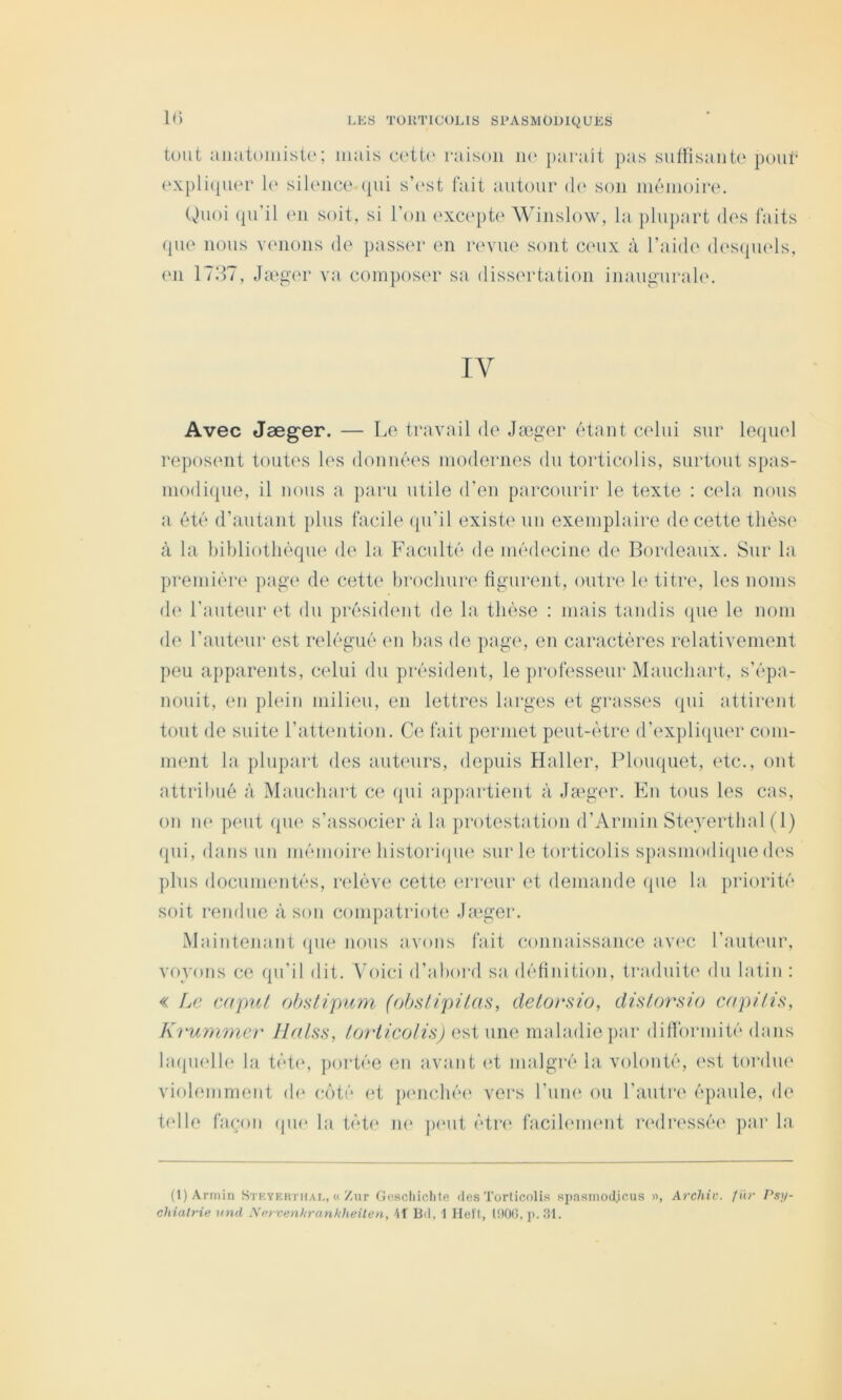 tout aiiatoniistu; mais cotto raison ik‘ paniit pas sulfisaiito pour (‘xpliqum’ lo silence qui s’est fait autour d<‘ son mémoire. (^uoi (pi’il (Ml soit, si l’on (‘xc(q>t(‘ Winslow, la plupart des faits que nous venons de passer en revue sont ceux à l’aide d(‘S(pi(ds, en 17117, Jinger va composer sa dissertation inaugurakc IV Avec Jæg'er. — Le travail de Jæger étant celui sur lequel reposent toutes les données modernes dn torticolis, surtout spas- niodiipie, il nous a paru utile d’en parcourir le texte : cela nous a été d’autant plus facile (pi’il existe uu exemplaire de cette thèse à la bibliothèque de la P'aculté de médecine de Bordeaux. Sur la preiniéi*(‘ pag(* de cette brochure figurent, ontri' h‘ titnq les noms d(' l’auteur (d du présidimt de la thèse : mais tandis ([ue le nom de l’auteur est relégué en bas de page, en caractères relativement peu a})parents, celui du président, le professeur'Mauchart, s’épa- nouit, en phdn milieu, en lettres larges et grasses (pii attirent tout de suite l’attention. Ce fait permet peut-être d’expliquer com- ment la plupart des auteurs, depuis Haller, Plouquet, etc., ont attribué à Mauchart ce (pii appartient à Ja^ginx Kn tous les cas, on n(‘ peut (pie s’associer à la protestation d’Armin St(\vertbal (1) qui, dans un mémoire bistori({ue sur le toi'ticolis spasmodi([ue des ])liis documentés, ridéve cette erreur et deniande (pie la priorité soit l'endue à son compatriote Jauger. Maintenant (pie nous avons fait connaissance av('C l’auteur, voyons ce qu’il dit. Voici d’abord sa débnition, traduit(' du latin : « Le caput ohnlipum (ohnlipiim, detoesio, disforsio crtpilïs, Krunwier llnlss, ioriicolh) estime maladie par difformité dans laqmdle la tètiq ])ortée en avant (d malgré la volonté, est tordue violemment di* c()té (d p(mcbé(‘ vers l’iiin' ou l’autre épaule, de t(dle faç^îon (pu* la tèt(‘ ik‘ pmit étr(‘ facibmnmt redressée par la (l)Arrnin Stkyerthai,, « Zur Goschiclite des Torticolis spasmod.icus », Archiv. f ur Psy- chiatrie und Nervenhranhheüen, 41 Bd, 1 Ileft, tnO(J, j). 31.