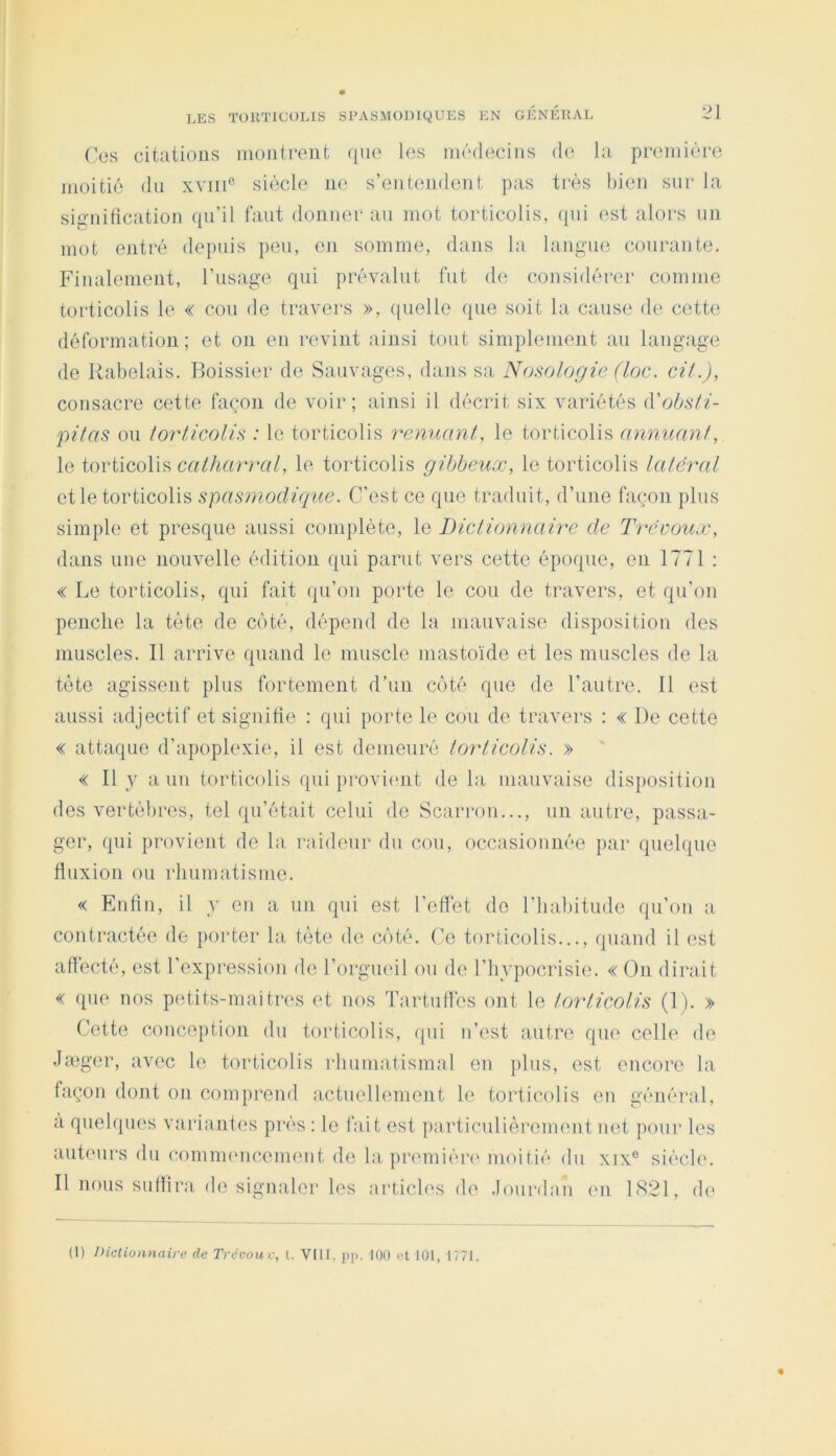 Ces citations montrent que les médecins de la première moitié du xviiC siècle ik‘ s’entendent pas très bien sur la sig'nification qu’il faut donner au mot torticolis, qui est alors un mot entré dejmis peu, en somme, dans la langue courante. P^inalenient, l’usage qui prévalut fut de considérer comme torticolis le « cou de travers », quelle que soit la cause de cette déformation; et on en revint ainsi tout simplement au langage de Rabelais. Boissier de Sauvages, dans sa Nosologie (loc. cil.), consacre cette façon de voir; ainsi il décrit six variétés (Vobsli- pilas ou lorlicolis : le torticolis renuant, le torticolis annuanl, le torticolis calharral, le torticolis gihbeux, le torticolis laléral et le torticolis spastnodique. C’est ce que traduit, d’une façon plus simple et presque aussi complète, le Diclionnaire de Tvéüoux, dans une nouvelle édition qui parut vers cette époque, en 1771 : « Le torticolis, qui fait qu’on porte le cou de travers, et qu’on penche la tète de coté, dépend de la mauvaise disposition des muscles. Il arrive quand le muscle mastoïde et les muscles de la tète agissent plus fortement d’un côté que de l’autre. 11 est aussi adjectif et signifie ; qui porte le cou de travers : « De cette « attaque d’apoplexie, il est demeuré lorlicolis. » ' « Il y a un torticolis qui proviimt de la mauvaise disposition des vertèbres, tel qu’était celui de Scarrou..., un autre, passa- ger, qui provient de la raideur du cou, occasionnée par quelque fluxion ou rhumatisme. « Enfin, il y en a un qui est l’effet do l’habitude qu’on a contractée de porter la tète de côté. Ce torticolis..., quand il est affecté, est l'expression de l’orgueil ou de l’hypocrisie. « On dirait « que nos petits-mai très et nos Tartuflés ont le lorlicolis (1). » Cette conception du torticolis, qui n’est autre que celle de Jæger, avec le torticolis rhumatismal en plus, est encore la façon dont on comprend actuellement le torticolis en général, a quelques variantes prés : le fait est particulièrement net pour les auteurs du comimmcement de la premiéri' moitié du xix® siéchu Il nous suffira de signaler les articles de .lourdan en 1(S21, dc' (l) IHclionnaire de Trévouv, t. VIII, pp. 100 et 101, 1771.