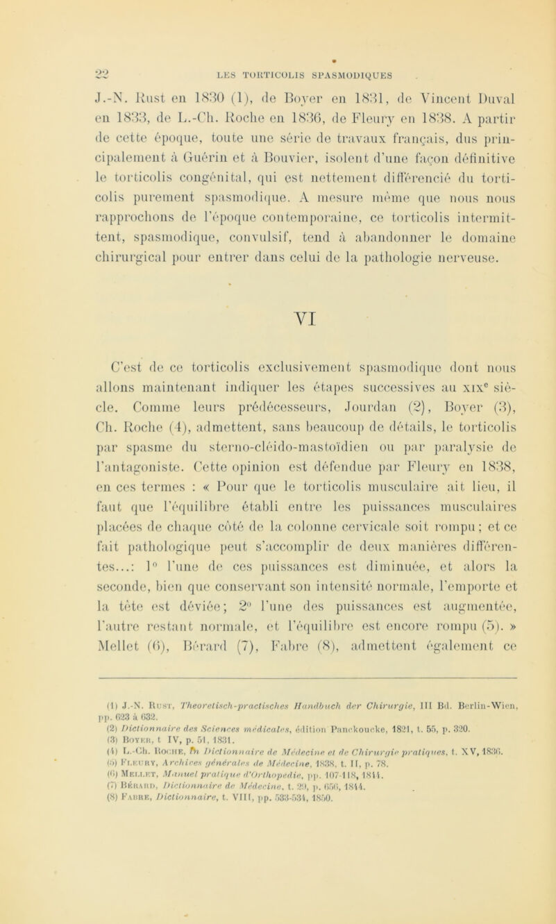 J.-N. Riist en 1<S3() (Ij, de Boyer en de Vincent Diival en de L.-Cli. Roche en 188(), de Fleury en 1888. A partir de cette époque, toute une série de travaux français, dus prin- cipalenient à Guérin et à Bouvier, isolent d’une façon définitive le torticolis congénital, qui est nettement différencié du torti- colis purement spasmodi(|ue. A mesure même que nous nous rapprochons de l’époque contemporaine, ce torticolis intermit- tent, spasmodique, convulsif, tend à abandonner le domaine chirurgical pour entrer dans celui de la pathologie nerveuse. YI C’est de ce torticolis exclusivement spasmodique dont nous allons maintenant indiquer les éta})es successives au xix° siè- cle. Comme leurs prédécesseurs, Jourdan (2), Boyer (8), Ch. Roche (4), admettent, sans beaucoup de détails, le torticolis })ar spasme du sterno-cléido-mastoïdien ou }>ar paralysie de l’antagoniste. Cette opinion est défendue par Fleury en 1888, en ces ternies : « Pour que le torticolis musculaire ait lieu, il faut que l’équilibre établi entre les puissances musculaires placées de chaque coté de la colonne cervicale soit rompu; et ce fait pathologique peut s’accomplir de deux manières différen- tes...: R l’une d(‘. ces puissances (‘st diminuée, et alors la seconde, bien que conservant son intensité normale, l’emporte et la tète est déviée; 2 l’une des puissances est augmentée, l’autre restant nornmle, (R l’équilihre est encore rompu (5). » Mellet (Cj, Bérard (7), Fabre f8), admettent égahunent ce (1) .L-N. Rust, Theorelisch-practisches Ilundbuch der Chirurgie, III Bd. Bcrlin-Wien, y.]!. 023 à 032. (2) Dictionnaire des Sciences médicales, édition P;mckoncke, 1821, t. 55, yn 320. (3) Boykh, t IV, p. 51, 1831. (1) Ij.-Ch. HooitE, ftt Dictionnaire de Médecine et de Chirurgie pratiques, t. XV, 1830. (ù) Ki.kury, Arehires générales de Afédee.ine, 1838. t. II, p. 78. (0) Mei.i.kt, Manuel pratique d’Orthopedie, pp. 107-118, I8ii. (7) BÉn..\iU), Dictionnaire de Médecine, t. 20, y>. 050, 1814. (8) F.uiRE, Dictionnaire, t. VIII, yip. .533-531, 18.50.