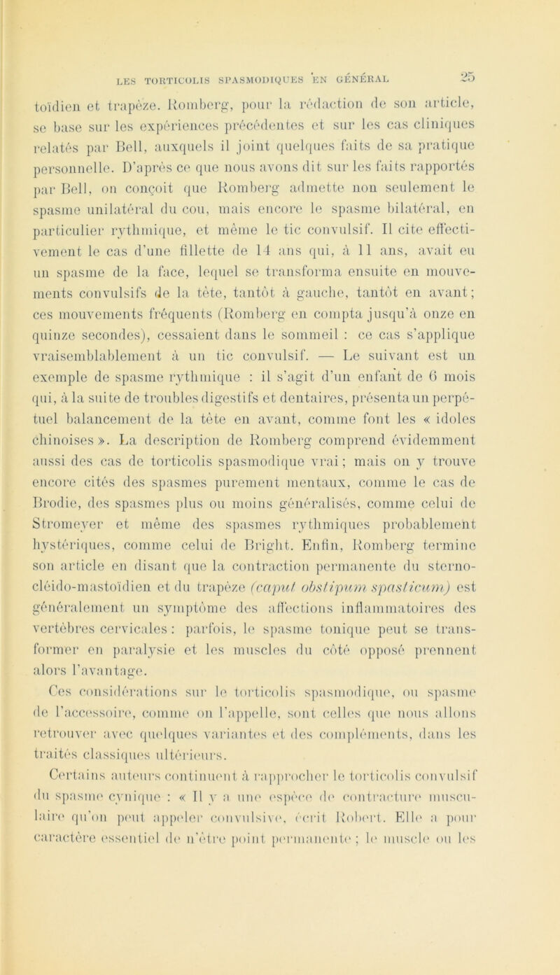 toïdieii et trapèze. Koiiiberg, pour la ivdaetion de son article, se base sur les expériences précédentes et sur les cas cliniques relatés par Ilell, auxquels il joint quelipies faits de sa pratique personnelle. D’après ce que nous avons dit sur les faits rapportés jiar Dell, on conçoit que Roinberg admette non seulement le spasme unilatéral du cou, mais encore le spasme bilatéral, en particulier rythmique, et même le tic convulsif. Il cite ellécti- vement le cas d’une fillette de 14 ans qui, à 11 ans, avait eu un spasme de la face, lequel se transforma ensuite en mouve- ments convulsifs de la tète, tantôt à gauche, tantôt en avant; ces mouvements fréquents (Komberg en compta jusqu’à onze en quinze secondes), cessaient dans le sommeil : ce cas s’applique vraisemblablement à un tic convulsif. — Le suivant est un exemple de spasme rythmique : il s’agit d’un enfant de (i mois qui, à la suite de troubles digestifs et dentaires, présenta un ]>erpé- tuel balancement de la tète en avant, comme font les « idoles chinoises». La description de Roinberg comprend évidemment aussi des cas de torticolis spasmodique vrai ; mais on y trouve encore cités des spasmes purement mentaux, comme le cas de Drodie, des spasmes plus ou moins généralisés, comme celui de Stromeyer et même des spasmes rythmiques probablement hystériques, comme celui de Bright. Enfin, Roinberg termine son article en disant que la contraction permanente du sterno- cléido-mastoïdien et du trapèze (capuf (éslipiini ^laHliclinl) est généralement un symptôme des afiéctions infiammatoires des vertèbres cervicales : parfois, h‘ spasme tonique peut se trans- former en paralysie et les muscles du côté opposé prennent alors Davantage. Tes considérations sur le torticolis spasmodique, ou spasnu' de l’accessoiiaq comui(‘ on l’appelle, sont celh's (pi(‘ nous allons retrouvi'r avec qu(dqu(‘s vai*iant(‘s (4 des conqiléimmts, dans les traités classiqiu's ultérimirs. Cmàains antmirs conlinumit à rapprocher le torticolis convulsif du spasiiK' cynique : « 11 y a uni' (‘S]iéc(‘ ih' contracturi' muscu- laii‘(‘ qu’on pimt appider convulsive, éciat Rohm*!. Elb' a poiii* caractère (‘ssmitiid (h‘ n'étre point pmaiiammti'; h‘ muscl(‘ ou h's