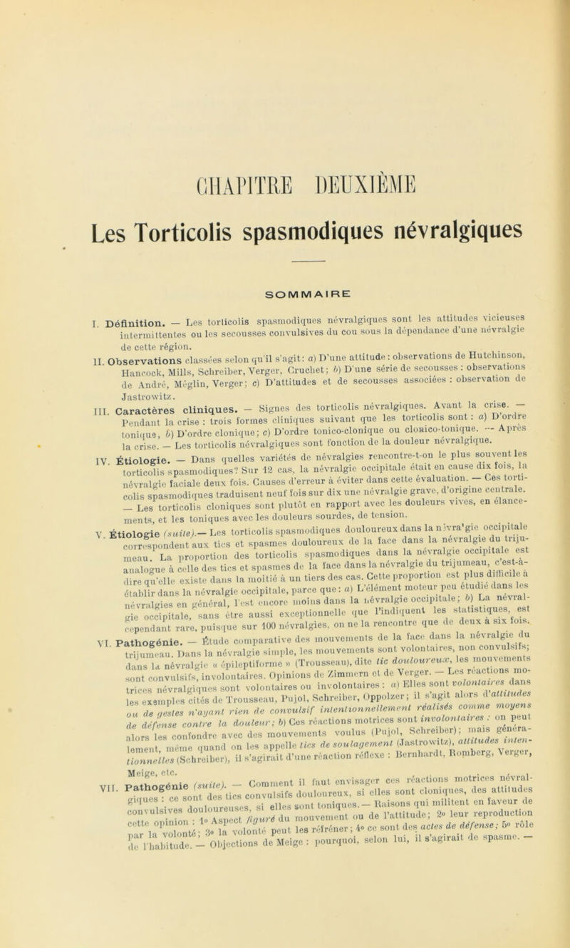 OllAlMTRE DEUXIEME Les Torticolis spasmodiques névralgiques sommaire: I. Définition. — Les torticolis spasmodiques névralgiques sont les attitudes vicieuses intermittentes ou les secousses convulsives du cou sous la dépendance d une névralgie de cette région, II Observations classées selon quil sagit: a) D’une attitude ; observations de Hutchinson, Hancock, Mills, Schreiber, Verger, Crucbet ; h) D'une série de secousses : observations de André, Méglin, Verger; c) D’attitudes et de secousses associées: observation de Jastrowitz. III Caractères cliniques. - Signes des torticolis névralgiques. Avant la crise. - Pendant la crise : trois formes clini(iues suivant que les torticolis sont : o) D ordre toni(fue, 6) D’ordre clonique; c) D’ordre tonico-clonique ou clomco-tonique. - Apres la crise. — Les torticolis névralgiques sont fonction de la douleur névralgique, IV Étiologie. - Dans quelles variétés de névralgies rencontre-t-on le plus souvent les torticolis spasmodiques? Sur 12 cas, la névralgie occipitale était en cause dix fois, la névralgie faciale deux fois. Causes d’erreur à éviter dans cette évaluation. Ces torti- colis spasmodiques traduisent neuf fois sur dix une névralgie grave, d origine centrale. — Les torticolis cloniques sont plutôt en rapport avec les douleurs vives, en élance- ments, et les toniques avec les douleurs sourdes, de tension. V Étiologie f.suile) — Les torticolis spasmodiques douloureux dans la n jvra’gie occipitale c„rr5Aol7eraux li. s et apaarno» douloureux de la face daus la uévralpe du Ir.ju- ineau ^ La proportion des torticolis spasmodiques dans la névralgie occipitale est analo^^ue à celle des tics et spasmes de la face dans la névralgie du trijumeau ces -a- dire qu’elle existe dans la moitié à un tiers des cas. Cette proportion est plus dillicile a établir dans la névralgie occipitale, parce que: a) L’element moteur peu étudié dans e. névril<»ies en -mnéral, l est encore moins dans la névralgie occipitale, ô) La ne\ial- !de Mcôpilale.'suns cire aussi cxcopUo.melIc .,ue rindi,uenl les stal.sliques fependa!t rare, puisque sur 100 névralgies, ou ne la reiieonlrc que de deux a six lois. VI Pathogénie. - Étude comparative des mouvements de la lace daus la névralgie c u trijumeau. Dans la névralgie simple, les mouvements sont volontaires, non coumi s, dans la névralgie « épileptiforme » (Trousseau), dite lie douloureux, les mouvements tnt convlifsjnvolontaires. Opinions de Zimmern et de Verger. - Les reactions mo- trices névralgiques sont volontaires ou involontaires: «) bdles sont es dans les exemples cités de Trousseau, Pujol, Schreiber, Oppolzcr; il sagit alors d alliludts on de .lies n'auanl rien de convulsif inlenltonnellemenl réalisés co^nme moyens d t^ ^TconL la douleur; b) Ces réactions motrices sont involontaires : on peut torstercolndre avec des mouvenients voulus (Pujol, Schreiber); mais généra- lement même quand on les appelle/ics de soulagemenl (Jastro%vitz) /fcmneibis (Schreiber), il s’agirait d’une réaction réllcxe : Pernhardt, Romberg, \eig i, Meige, etc. , . , . - „i vir Pathoffénie (suile). - Comment il faut envisager ces reactions motrices neMal- VII. Pathogén ( df,^,ics convulsifs douloureux, si elles sont cloniques, des attitudes giques . ce sont dv. • toniaues — Raisons qui militent en faveur de convplBlv., douloureu^^^^ „ep,„d„ctiv„ par la°’vlonlé 3 là volànlé peut les réfréner; L ce soni im aM.-,ieiéfensc; 5» ro^e île i Lbiludc. - Ol.jcclions de Meige : pourquoi, selon Im, il sagirail de spasme.