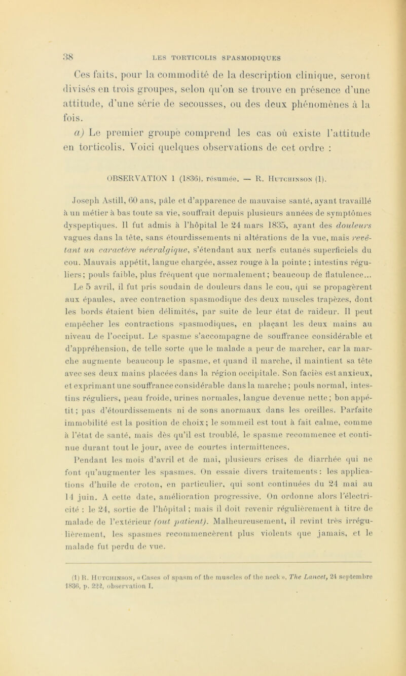 Ces laits, pour la coiiiiiiodité de la description clinirpie, seront divisés en trois groupes, selon qn’on se trouve en présence d’iine attitude, d’iine série de secousses, on des deux phénomènes à la lois. a) Le premier g’ronpe comprend les cas on existe l’attitude en torticolis. Voici ipielques observations de cet ordre : OBSERVATION 1 (1S36), résumée. — R. IIutchinson (1). Joseph Astill, 00 ans, i)àle et d’apparence de mauvaise santé, ayant travaillé h un métier à bas toute sa vie, souffrait depuis plusieurs années de symptômes dyspei)ti(|ues. 11 fut admis à l’iiôpital le 24 mars 1835, ayant des douleurs vagues dans la tète, sans étourdissements ni altérations de la vue, mais revê- tant îin caractère névralgique, s’étendant aux nerfs cutanés superficiels du cou. Mauvais appétit, langue chargée, assez rouge à la pointe ; intestins régu- liers; pouls faible, plus fréfpient (pie normalement; beaucoup de flatulence... Le 5 avril, il fut [>ris soudain de douleurs dans le cou, (pii se propagèrent aux éiiaules, avec contraction si)asmodi(pie des deux muscles trapèzes, dont les bords étaient bien délimités, jiar suite de leur état de raideur. 11 ])eut emiiêcher les contractions spasmodi(pies, en plaçant les deux mains au niveau de l’occiput. Le spasme s’accompagne de souffrance considérable et d’appréhension, de telle sorte (pie le malade a })eur de marcher, car la mar- che augmente beaucoup le spasme, et (piand il marche, il maintient sa tête avec ses deux mains placées dans la région occijiitale. Son faciès est anxieux, et exprimant une souffrance considérable dansla marche; pouls normal, intes- tins réguliers, })eau froide, urines normales, langue devenue nette; bon appé- tit ; pas d’étourdissements ni de sons anormaux dans les oreilles. Parfaite immobilité est la position de choix; le sommeil est tout à fait calme, comme à l’état de santé, mais dès (pi’il est troublé, le spasme recommence et conti- nue durant tout le jour, avec de courtes intermittences. Pendant les mois d’avril et de mai, i»lusieurs crises de diarrhée, (pii ne font fpi’augrnenter les spasmes. On essaie divers traitements: les applica- tions d’huile de croton, en particulier, qui sont continuées du 21 mai au I l juin. A cette date, amélioration progressive. On ordonne alors l’électri- cité : le 24, sortie de l’hô[)ital ; mais il doit revenir régulièrement à titre de malade de l’(*xtérieur (out patient). Malheureusement, il ri'vint très irrégu- lièrement, les spasmes recommencèrent plus violents (pie jamais, et le malade fut |)erdu de vue. (1) H. IIuTCitiNsoN, «Cîises of .spasm of tlio muscles of Ihc nock d, The Lancet, 24 se]>teml)re