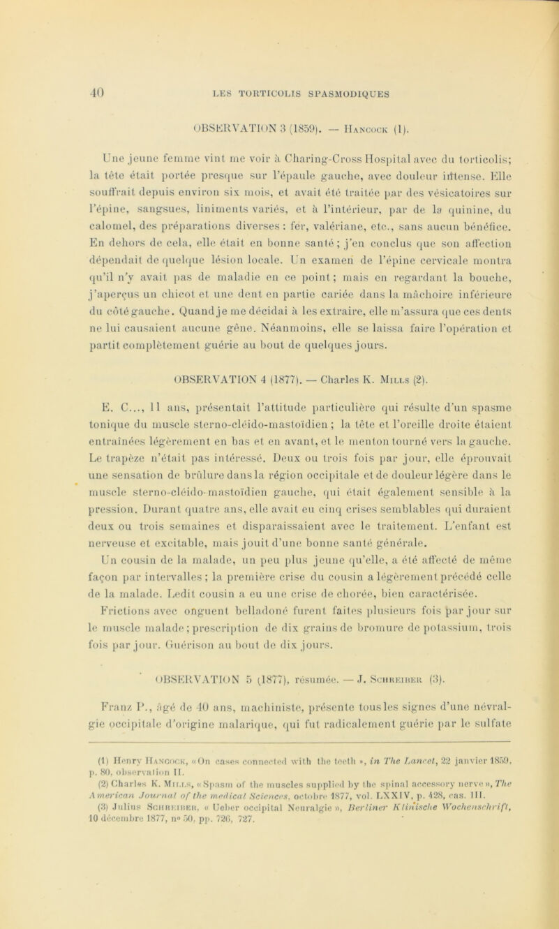 <)BSKRVATK)N 3 (1S59). — Hancock (I). Une Jeune femme vint me voir h Charing-Cross IIosi)ilal avec du torticolis; la tête était i)ortée presciue sur réi)aule gauche, avec douleur iittense. Elle souffrait dejmis environ six mois, et avait été traitée par des vésicatoires sur l’é{)ine, sangsues, liniments variés, et à l’intérieur, j)ar de la (piinine, du calomel, des préparations diverses: fer, valériane, etc., sans aucun bénéfice. En dehors de cela, elle était en bonne santé; j’en conclus que son affection déi)endait de (piehpie lésion locale. Un examen de l’épine cervicale montra (ju’il n’y avait pas de maladie en ce point ; mais en regardant la bouche, j’aperçus un chicot et une dent en partie cariée dans la mâchoire inférieure du cùtégauche. Quand je me décidai à les extraire, elle m’assura (pie ces dents ne lui causaient aucune gêne. Néanmoins, elle se lai.ssa faire l’o[)ération et partit complètement guérie au bout de quehpies jours. OBSERVATION 4 (1877). — Charles K. Mills (2). E. C..., 11 ans, lu'ésenlait l’attitude particulière (|ui résulte d’un spasme tonifpie du mu.scle sterno-cléido-mastoïdien; la tête et l’oreille droite étaient entraînées légèrement en bas et en avant, et le menton tourné vers la gauche. Le trajièze n’était pas intéressé. Deux ou trois fois par jour, elle é[)rouvait une sensation de brrilure dans la région occi[)itale et de douleur légère dans le muscle sterno-cléido-mastoïdien gauche, (jui était également sensible à la })ression. Durant quatre ans, elle avait eu cinq crises semblables (pii duraient deux ou trois semaines et disparaissaient avec le traitement. L’enfant est nerveuse et excitable, mais jouit d’une bonne santé générale. Un cousin de la malade, un peu plus jeune (pi’elle, a été affecté de même façon par intervalles; la première crise du cousin a higèrcment précédé celle de la malade. Ledit cousin a eu une crise de chorée, bien caractérisée. h’rictions avec onguent belladoné furent faites ])lusieurs fois par jour sur h; mu.scle malade ; prescri[»tion de dix grains do bromure de potassium, trois fois [lar jour, (luérison au bout de dix jours. OBSERVATION 5 (,1877), résumée.—1. Sciikkihkr (3). Eranz D., âgé de 10 ans, machiniste, jirésente tous les signes d’une névral- gie occipitale d’origine malarique, qui fut radicalement guérie par le sulfate (1) H(înry HAN'cof;K, «On cases conneded with tlie leotli », in The Lancet, 22 janvier 18.)n, }i. 80. oli.servalinii II. (2) Charl*!s K. Mu.i.s, «.Si>asrn of llie muscles supplied I)y llie sjûnal accessory nerve», 7V(C A merican Journal of Ihc medical Sciences, ocIdIhv 1877, vol. LXXIV, ji. 128, cas. III. (8) .Julius ScnuKiiiKU, « Uel)er occijiilal Neiiralgie », Berliner Klinische Wochenschrift,