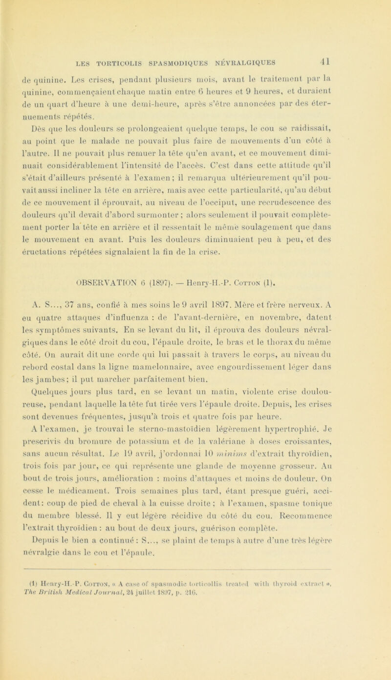 (le (pilline. Les crises, pendant plusieurs mois, avant le traitement par la (juinine, commençaienl clia([uc matin entre 0 heures et 9 heures, et duraient de un (part d’heure à une demi-heure, après s’('dre annoncées par des éter- nuements répétés. Dès (pie les douleurs se prolongeaient ([lu'hpie temps, le cou se raidissait, au [)oint rpie 1e malade ne pouvait plus faire de mouvements d'un C(Hé à l’autre. 11 ne [louvait plus remuer la tète (pi’en avant, et ce mouvement dimi- nuait considérablement l’intensité de l’accès. C’est dans cette attitude (pi’il s’était d’ailleurs présenté à l’examen; il remanpia ultérieurement (pi’il pou- vaitaussi incliner la tête en arrière, mais avec cette particularité, (ju’au début de ce mouvement il é[)rouvait, au nivmau d(' l’occiput, une recrudescence des douleurs (pi’il devait d’abord surmonter; alors seulenumt il pouvait com[)lète- ment porter la tète en arrière et il ressentait le même soulagement (pie dans le mouvement en avant. Puis les douleurs diminuaient [leu à peu, et des éructations répétées signalaient la fin de la crise. OBSERVATION t3 (1897). — Henry-II.-P. Cotton (1). .\. S..., 37 ans, confié à mes soins le 9 avril 1897. Mère et frère nerveux. eu fpiatre atta(pies d’intluenza : de l’avant-dernière, en novembre, datent les symj)t(')mes suivants. En se levant du lit, il é[)rouva des douleurs névral- gi(piesdans le côté droit du cou, l’épaule droite, le bras et le thorax du même côté. On aurait dit une corde (pii lui passait à travers le coi‘})S, au niveau du rebord costal dans la ligne mamelonnaire, avec engourdissement léger dans les jambes; il put marcher [larfaitcment bien. Quehpies jours jilus tard, en se levant un matin, violente crise doulou- reuse, pendant Lmpielle la tête fut tirée vers l’épaule droite. Depuis, les crises sont devenues fré(juentes, jus({u’h trois (>t (piatre fois par heure. A l’examen, je trouvai le sterno-mastoïdien légèrement hypertrophié. Je prescrivis du bromure de jiotassium et de la valériane à doses croissantes, sans aucun résultat. Le 19 avril, j’ordonnai 10 w'rniuis d’extrait thyroïdien, trois fois i>ar jour, ce qui représente une glande de moyenne grossimr. Au bout de trois jours, amélioration : moins d’atta(pies et moins do douleur. On cesse le médicament. Trois semaines plus tard, étant pres(pic guéri, acci- dent: coup de pied de cheval à la cuisse droite; l'i l’examen, spasme toni(pie du membre blessé. 11 y eut légère récidive du côté du cou. Recommence l’extrait thyroïdien: au bout de deux jours, guérison complète. Depuis le bien a continué : S s(; plaint d(‘ tennis à autre d’une très légère névralgie dans le cou et l’épaule. (1| Hc'iiry-II.-r. CoïTON, (( .\ case of spasmodic Inrlii'ollis Ircatcd willi tliycoid l'xiracl », The British Medical Journal, 24 juillet ISD7, ji. 2lü.