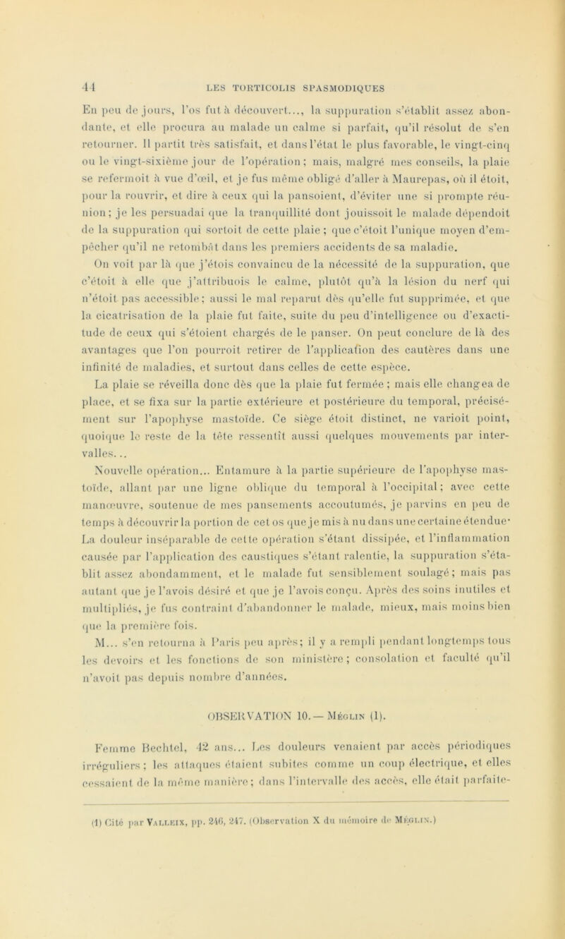 -y En peu (le jours, l’os fut à diîcouvert..., la sup[)ui‘alion s’(Uablit assez abon- dante, et elle procura au malade un calme si parfait, (ju’il rcisolut de s’en retourner. 11 partit tr(*s satisfait, et dans l’état le plus favorable, le vingt-cin(j[ ouïe vingt-sixième jour de roj)ération ; mais, malgré mes conseils, la [)laie se refermoit ii vue d’oeil, et je fus même obligé d’aller à Maurci)as, où il étoit, j)Our la rouvrir, et dire k ceux (pii la pansoient, d’éviter une si prompte réu- nion; je les persuadai cpie la Irampiillité dont jouissoit le malade (b'iiendoit de la su[)puration ([ui sortoit de celte plaie ; (piec’étoit l’iinirpie moyen d’em- pècher (pi’il ne retombât dans les jiremiers accidents de sa maladie. On voit par 1;\ (pic j’élois convaincu de la nécessité de la suppuration, cpie c’étoil à elle (pie j’atlribuois le calme, plut(‘)t rpi’à la lésion du nerf (pii n’étoit pas accessible: aussi le mal reparut dès (pi’elle fut supprimée, et (jue la cicatrisation de la plaie fut faite, suite du peu d’intelligence ou d’exacti- tude de ceux fpii s’étoient chargés de le [lanser. (Jn peut coiudure de là des avantages que l’on pourroit retirer de l’aiiplication des cautères dans une infinité de maladies, et surtout dans celles de cette es[ièce. La plaie se réveilla donc dès (]ue la plaie fut fermée ; mais elle changea de })lace, et se fixa sur la partie extérieure et postérieure du temporal, précisé- ment sur l’apoiihyse rnastoïde. Ce siège étoit distinct, ne varioit iioint, quoi(pie le reste de la tête ressentît aussi (juelques mouvemimts jiar inter- valles. .. Nouvelle opération... Kntamure à la partie supérieure de ra[)oi)hyse mas- toïde, allant par une ligne obliipie du temporal à l’occipital; avec cette manoeuvre, soutenue de mes iiansements accoutumés, je parvins en jicu de temps à découvrir la [lortion de cet os 'pie je mis à nu dans une certaine étendue’ La douleur insé[)arable de celte opération s’étant dissi[)ée, et rinllammation causée par l’application des causti(pies s’étant ralentie, la suppuration s’éta- blit assez abondamment, et le malade fut sensiblement soulagé; mais pas autant (pie je l’avois désiré et que je l’avois conçu. .\{)rès des soins inutiles et multipliés, je fus contraint d’abandonner le malade, mieux, mais moins bien (pi(‘ la premièri' fois. M... s’en retourna îi Paris peu api’ès; il y a rempli |>endant longtemps tous les devoirs (;t les fonctions de son ministère ; consolation et faculté (pi’il n’avoit pas depuis nombre d’années. OBSERVATION 10.—Méglin (1). Femme Hechtel, \'Z ans... Les douleurs venaient ]>ar accès périodi(pics irréguliers; les attaques étaient subites comme un coup électrique, et elles (•(‘ssaient de la même iimiiièi-e; dans l’intervalh* des accès, ellcétnit jmrtaiti'-