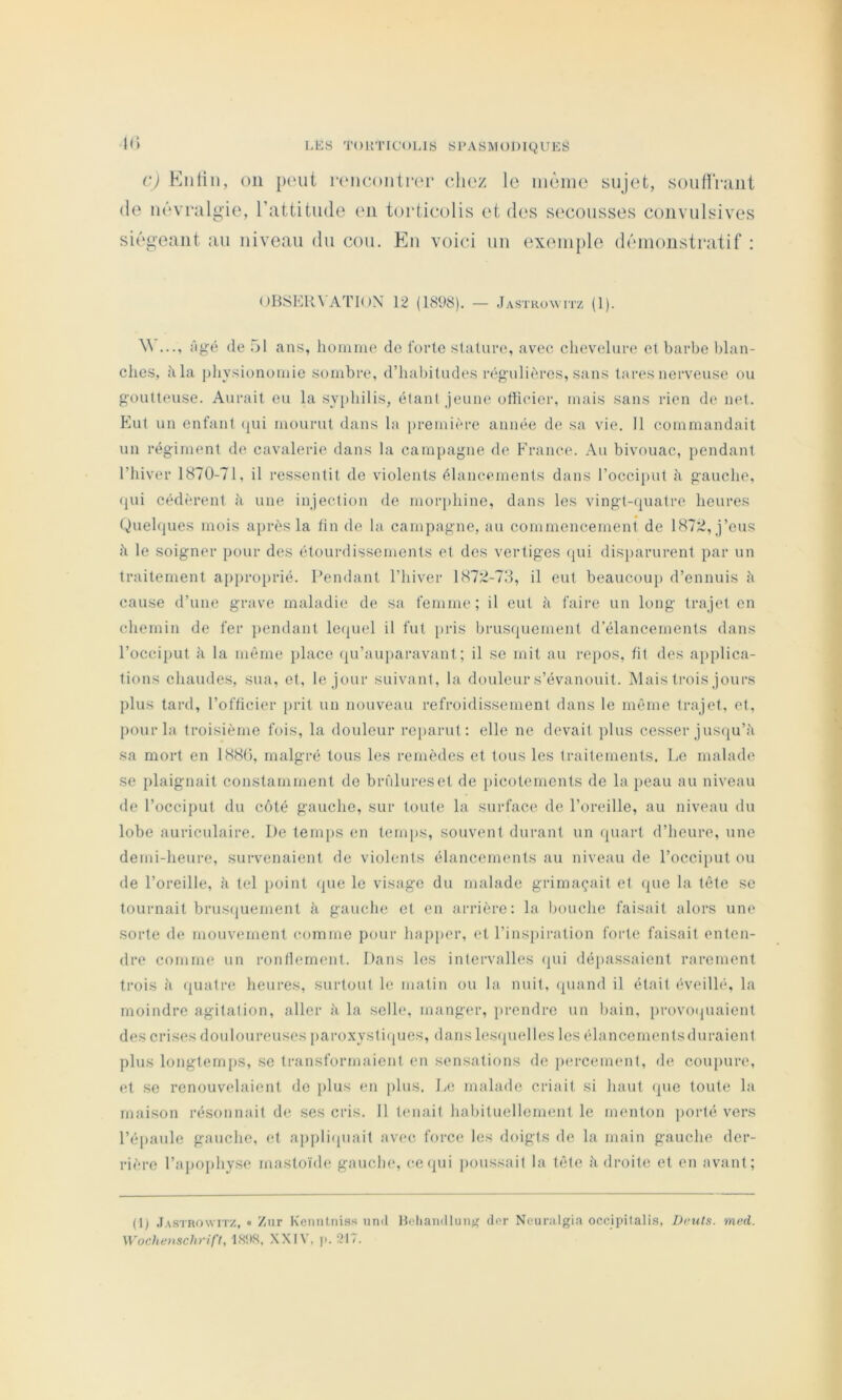 c) Knliii, on junit runcontrer (‘liez le iiiùnie sujet, soutïVîiiit (le m'‘vi*algie, l’attitude en torticolis et des secousses convulsives si(!‘geant au niveau du cou. Eu voici un exemple dt'unonstratif : ()HSEK\ATI()X 12 (1898). — Jastro'witz (1). \\ ..., Tig-é de 51 ans, lionime de forte sluture, avec chevelure et barbe blan- ches, h la j)hysiononiie sombre, d’halntudes régailièrcs, sans lares nerveuse ou goutteuse. Aurait eu la syphilis, étant jeune otticier, mais sans rien de net. Eut un enfant (jui mourut dans la première année de sa vie. 11 commandait un régiment de cavalerie dans la campagne de France. Au bivouac, jiendant riiiver 1870-71, il ressentit de violents élancements dans l’occiput à gauche, qui cédèrent à une injection de mor])hine, dans les vingt-quatre heures (Quelques mois après la tin de la campagne, au commencement de 1872, j’eus à le soigner pour des étourdissements et des vertiges (jui disi)arurent par un traitement approprié. Pendant l’hiver 1872-78, il eut beaucoup d’ennuis à cause d’une grave maladie de sa femme; il eut à faire un long trajet en chemin de fer ])endant le(|uel il fut pris brusquement d’élancements dans rocci})ut à la même [ilace qu’auparavant ; il se mil au repos, fit des applica- tions chaudes, sua, et, le jour suivant, la douleur s’évanouit. Mais trois jours plus tard, l’officier j)rit un nouveau refroidissement dans le même trajet, et, pour la troisième fois, la douleur reparut; elle ne devait plus cesser jusqu’il sa mort en 1880, malgré tous les remèdes et tous les traitements. Le malade se plaignait constamment de brfilureset de picotements de la jieau au niveau de l’occiput du côté gauche, sur toute la surface de l’oreille, au niveau du lobe auriculaire. De temi)S en tem[)S, souvent durant un quart d’heure, une demi-heure, survenaient de violents élancements au niveau de l’occiput ou de l’oreille, à tel [)oint (juc le visage du malade grimaçait et que la tête se tournait brusipiement à gauche et en arrière: la bouche faisait alors une sorte de mouvement comme pour hapjier, et l’inspiration forte faisait enten- dre comme un ronflement. Dans les intervalles (jui dé})assaient rarement trois à quatre heures, surtout le matin ou la nuit, (piand il était éveilhq la moindre agitation, aller à la selle, manger, ])rendre un bain, provoijuaient des crises douloureuses iiaroxystiijues, dans lesquelles les élancemenlsduraicnt plus longtemps, se transformaient en sensations de percement, de couiiure, et se renouvelaient de plus en plus. la; malade criait si haut (pie toute la maison résonnait de ses cris. 11 tenait habituellement le menton porté vers l’é})aule gauche, et ajiplirpiait avec force les doigts de la main gauche der- rière l’apoiihysc mastoïde gauche, cequi jioussait la tête, ii di'oitc cl en avant; (t) .Iastrowitz, « Znr Keiintniss iind Hetiandluiiff dor Ncuralgia occipilalis, Di-uls. med. \Voche>tscJi)’ift, ISttH, XXIV. p. 217.