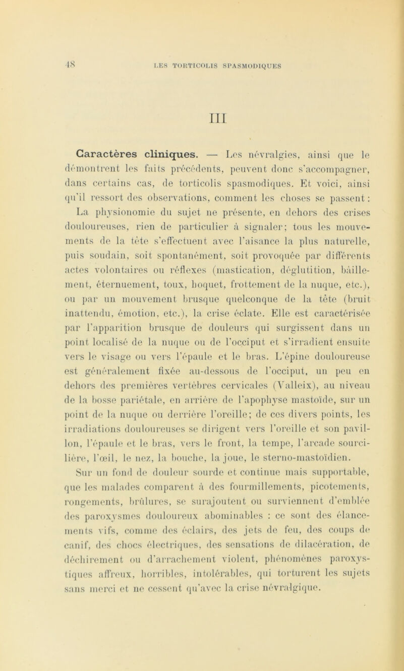 ts ni Caractères cliniques. — Los iiovralgies, ainsi que le (lômontrent les laits précédents, jieiivent donc s'accompagner, dans certains cas, de torticolis spasmodiques. Et voici, ainsi (pi’il ressort d(‘s observations, comment les choses se passent : La physionomie du sujet ne présente, en dehors des crises douloureuses, rien de particulier à signaler; tous les mouve- ments de la tète s’efièctuent avec l’aisance la plus naturelle, puis soudain, soit spontanément, soit provoquée par diherents actes volontaires ou réflexes (mastication, déglutition, liàille- ment, éternuement, toux, hoquet, frothunent de la nuque, etc.), ou par un mouvement brusque quelconque de la tète (bruit inattendu, émotion, etc.), la crise éclate. Elle est caractérisée par l’apiiarition brusque de douleurs qui surgissent dans un point localisé de la nuque ou de l’occiput et s’irradient ensuite vers le visage ou vers l’épaule et le bras. L’épine douloureuse est généralement fixée au-dessous de l’occiput, un peu en dehors des premières vertèbres cervicales (^hllleix), au niveau de la bosse pariétale, en arriére de l’apophyse mastoïde, sur un point d(‘ la nuque ou derrière l’oreille; de ces divers ])oints, les irradiations douloureuses se dirigent vers l’oreille et son pavil- lon, l’épaule et le bras, vers le front, la tempe, l’arcade sourci- lières l’œil, le nez, la bouche, la joue, le steruo-mastoïdien. Sur un fond de douleur soui'de et continue mais supportable, que les malades compareuit à des fourmillements, picotements, rongements, brûlures, se surajoutent ou surviennent d’emblée des paroxysmes douloureux abominabh's : ce sont des élance- ments vifs, comme des éclairs, des jets de feu, des coups (h* canif, d(‘S chocs électriques, des sensations de dilacération, de déchirement ou d’arraclnuneut violent, phénomènes paroxvs- tiqiies affreux, horribles, intolérables, qui torturent les sujets